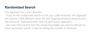 Randomized Search
This approach has 2 main benefits:
- If you let the randomized search run for, say, 1,000 iterations, this approach
will explore, 1,000 different values for each hyperparameter(instead of just a
few values per hyperparameter with the grid search approach).
- You have more control over the computing budget you want to allocate to
hyper-parameter search, simply by setting the number of iterations.
 