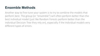 Ensemble Methods
Another way to fine-tune your system is to try to combine the models that
perform best. The group (or “ensemble”) will often perform better than the
best individual model (just like Random Forests perform better than the
individual Decision Tree they rely on), especially if the individual models very
different types of errors.
 