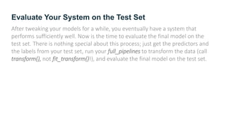 Evaluate Your System on the Test Set
After tweaking your models for a while, you eventually have a system that
performs sufficiently well. Now is the time to evaluate the final model on the
test set. There is nothing special about this process; just get the predictors and
the labels from your test set, run your full_pipelines to transform the data (call
transform(), not fit_transform()!), and evaluate the final model on the test set.
 