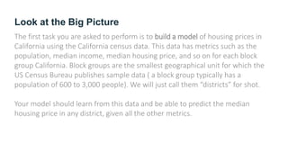 Look at the Big Picture
The first task you are asked to perform is to build a model of housing prices in
California using the California census data. This data has metrics such as the
population, median income, median housing price, and so on for each block
group California. Block groups are the smallest geographical unit for which the
US Census Bureau publishes sample data ( a block group typically has a
population of 600 to 3,000 people). We will just call them “districts” for shot.
Your model should learn from this data and be able to predict the median
housing price in any district, given all the other metrics.
 