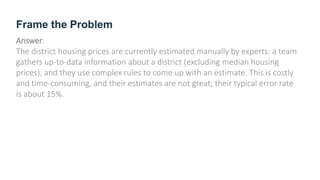 Frame the Problem
Answer:
The district housing prices are currently estimated manually by experts: a team
gathers up-to-data information about a district (excluding median housing
prices), and they use complex rules to come up with an estimate. This is costly
and time-consuming, and their estimates are not great; their typical error rate
is about 15%.
 