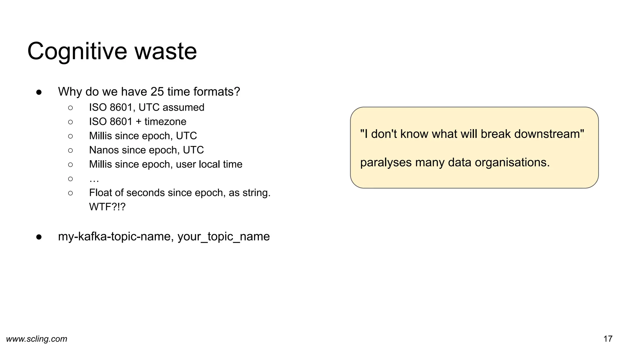 www.scling.com
Cognitive waste
● Why do we have 25 time formats?
○ ISO 8601, UTC assumed
○ ISO 8601 + timezone
○ Millis since epoch, UTC
○ Nanos since epoch, UTC
○ Millis since epoch, user local time
○ …
○ Float of seconds since epoch, as string.
WTF?!?
● my-kafka-topic-name, your_topic_name
17
"I don't know what will break downstream"
paralyses many data organisations.
 