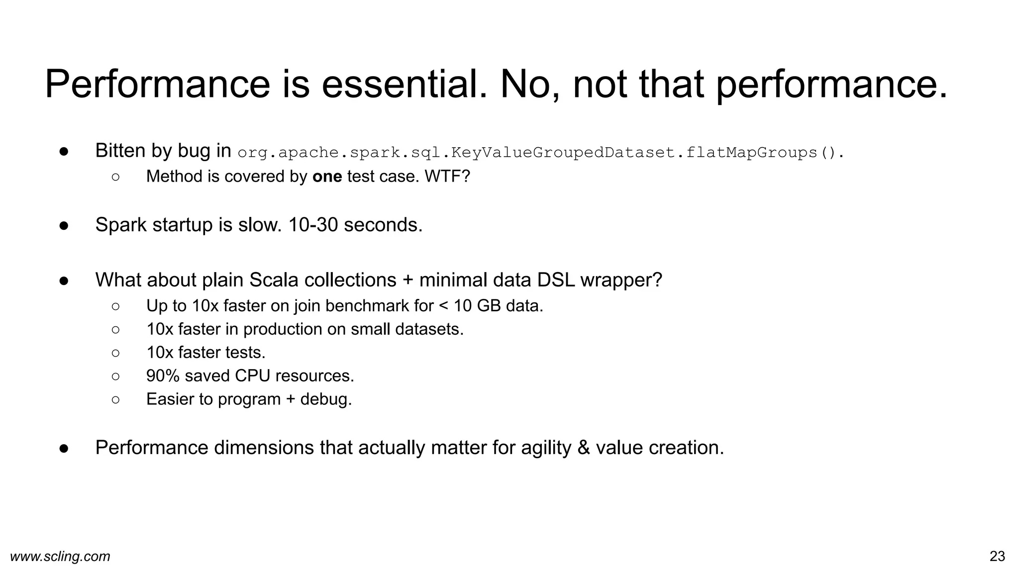 www.scling.com
Performance is essential. No, not that performance.
● Bitten by bug in org.apache.spark.sql.KeyValueGroupedDataset.flatMapGroups().
○ Method is covered by one test case. WTF?
● Spark startup is slow. 10-30 seconds.
● What about plain Scala collections + minimal data DSL wrapper?
○ Up to 10x faster on join benchmark for < 10 GB data.
○ 10x faster in production on small datasets.
○ 10x faster tests.
○ 90% saved CPU resources.
○ Easier to program + debug.
● Performance dimensions that actually matter for agility & value creation.
23
 