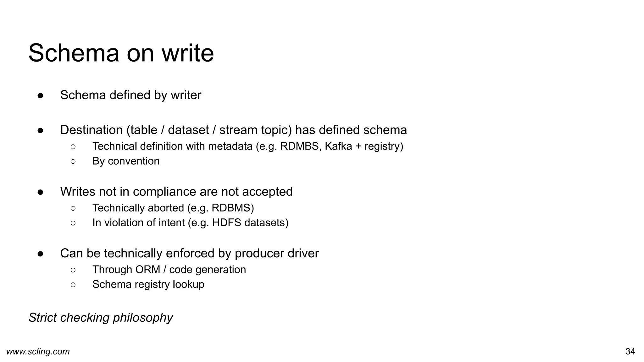 www.scling.com
Schema on write
34
● Schema defined by writer
● Destination (table / dataset / stream topic) has defined schema
○ Technical definition with metadata (e.g. RDMBS, Kafka + registry)
○ By convention
● Writes not in compliance are not accepted
○ Technically aborted (e.g. RDBMS)
○ In violation of intent (e.g. HDFS datasets)
● Can be technically enforced by producer driver
○ Through ORM / code generation
○ Schema registry lookup
Strict checking philosophy
 