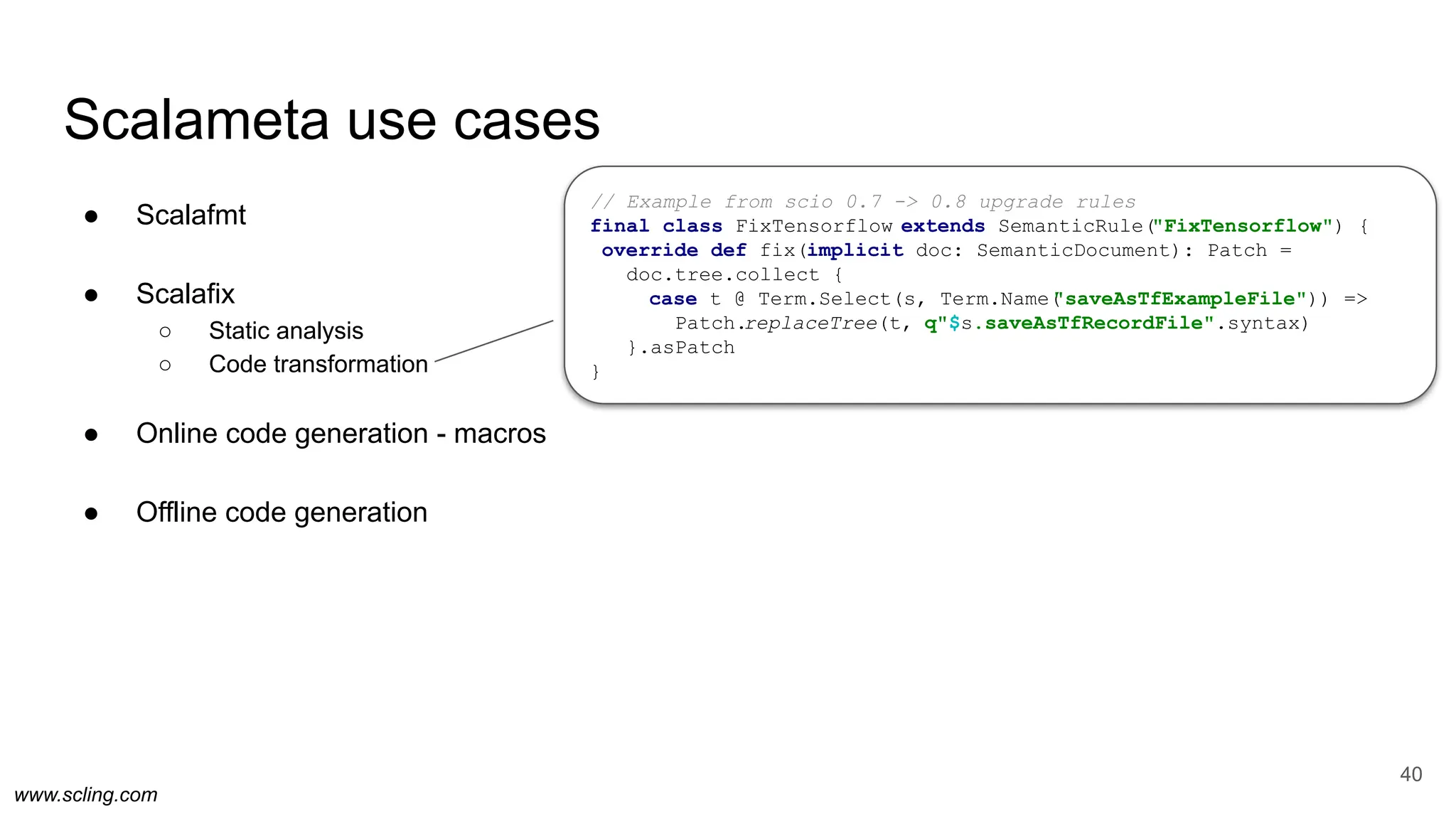 www.scling.com
Scalameta use cases
● Scalafmt
● Scalafix
○ Static analysis
○ Code transformation
● Online code generation - macros
● Offline code generation
40
// Example from scio 0.7 -> 0.8 upgrade rules
final class FixTensorflow extends SemanticRule("FixTensorflow") {
override def fix(implicit doc: SemanticDocument): Patch =
doc.tree.collect {
case t @ Term.Select(s, Term.Name(
"saveAsTfExampleFile")) =>
Patch.replaceTree(t, q"$s.saveAsTfRecordFile".syntax)
}.asPatch
}
 
