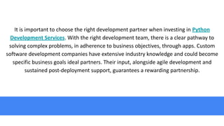 It is important to choose the right development partner when investing in Python
Development Services. With the right development team, there is a clear pathway to
solving complex problems, in adherence to business objectives, through apps. Custom
software development companies have extensive industry knowledge and could become
specific business goals ideal partners. Their input, alongside agile development and
sustained post-deployment support, guarantees a rewarding partnership.
 