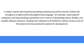In today’s world, dominated by everything revolving around the internet, Python has
emerged as a highly preferred programming language. For example, newly opened
companies and long-standing corporations are in search of developing robust, flexible, and
scalable software solutions. Ranging from websites to AI Platforms, Python serves as one of
the easiest and most productive options for development.
 