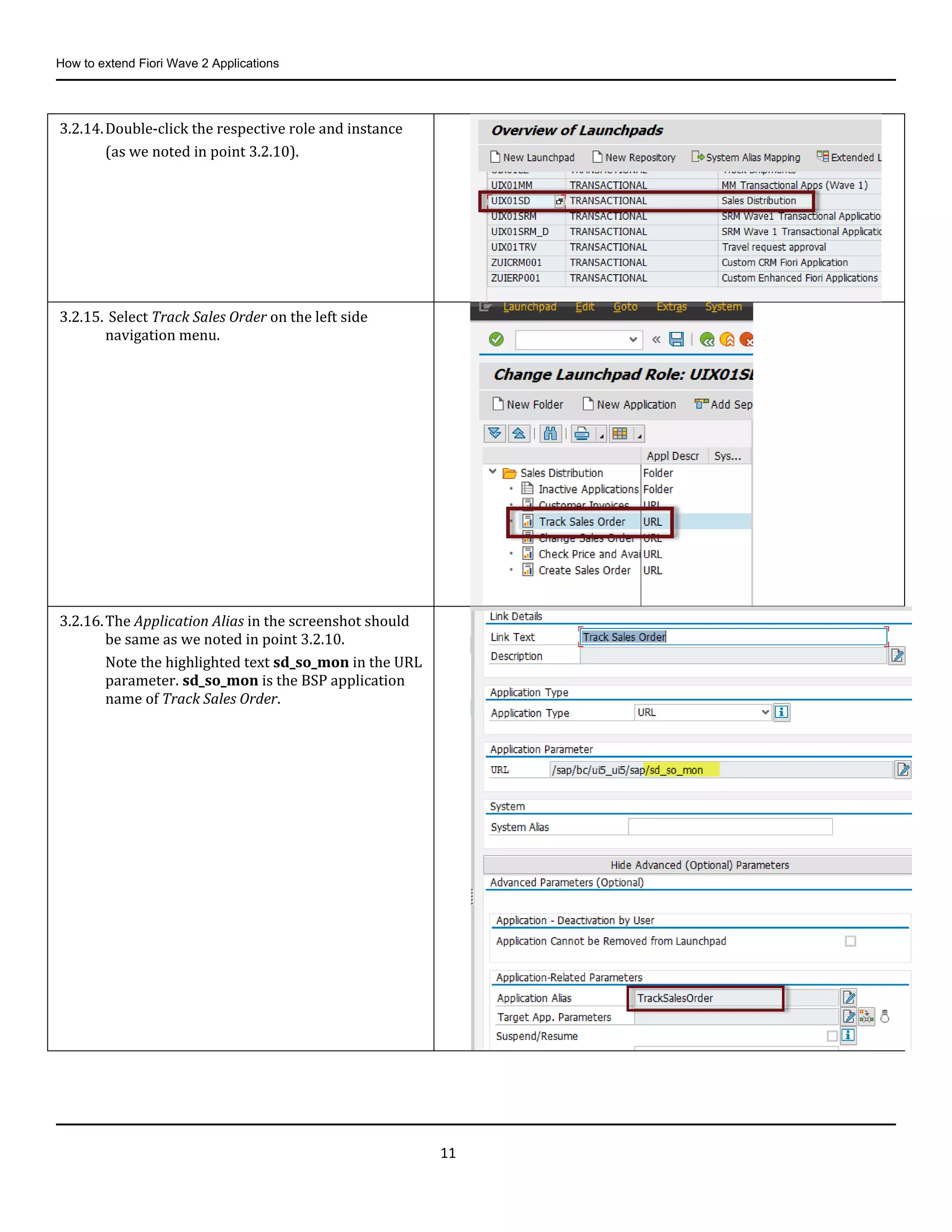 How to extend Fiori Wave 2 Applications
11
3.2.14.Double-click the respective role and instance
(as we noted in point 3.2.10).
3.2.15. Select Track Sales Order on the left side
navigation menu.
3.2.16.The Application Alias in the screenshot should
be same as we noted in point 3.2.10.
Note the highlighted text sd_so_mon in the URL
parameter. sd_so_mon is the BSP application
name of Track Sales Order.
 