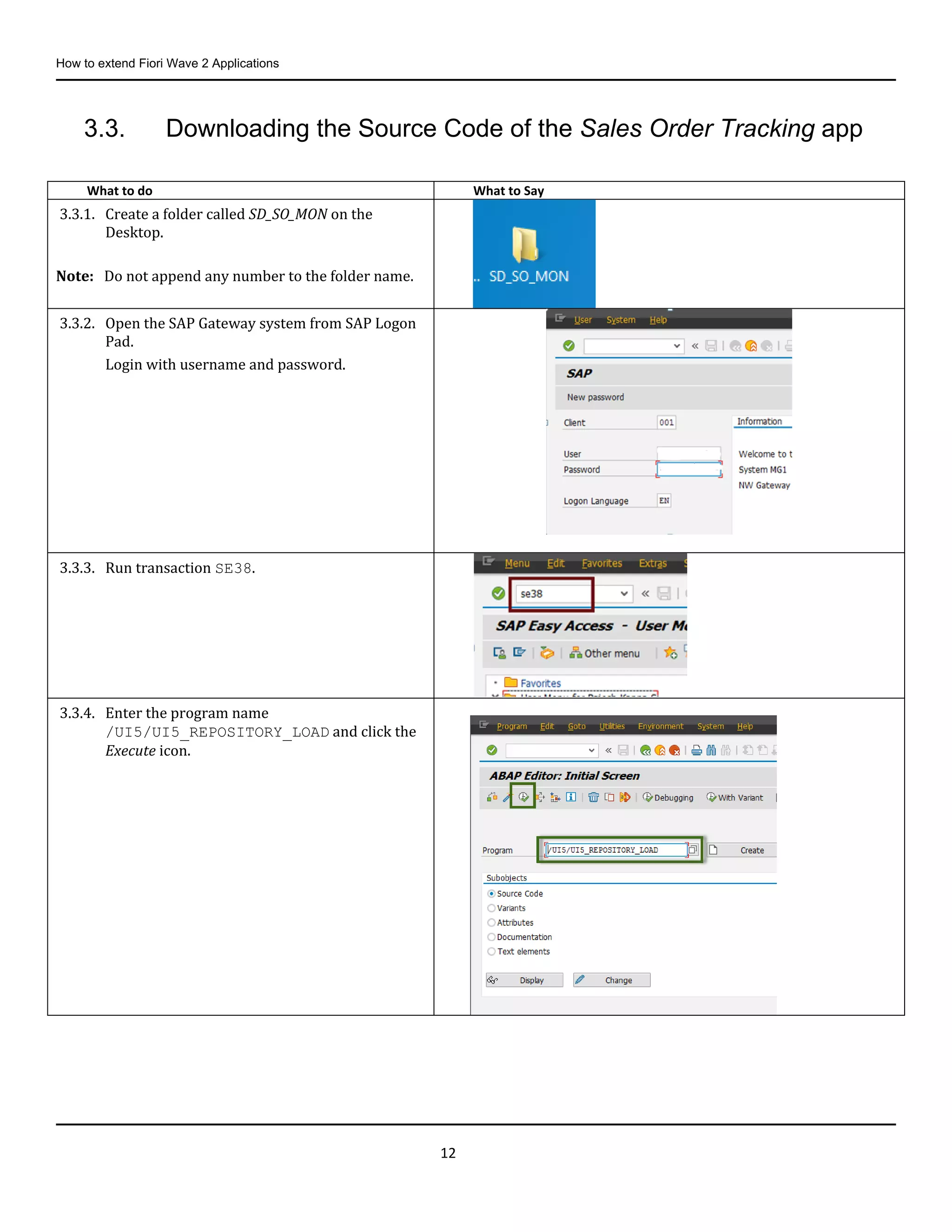 How to extend Fiori Wave 2 Applications
12
3.3. Downloading the Source Code of the Sales Order Tracking app
What to do What to Say
3.3.1. Create a folder called SD_SO_MON on the
Desktop.
Note: Do not append any number to the folder name.
3.3.2. Open the SAP Gateway system from SAP Logon
Pad.
Login with username and password.
3.3.3. Run transaction SE38.
3.3.4. Enter the program name
/UI5/UI5_REPOSITORY_LOAD and click the
Execute icon.
 