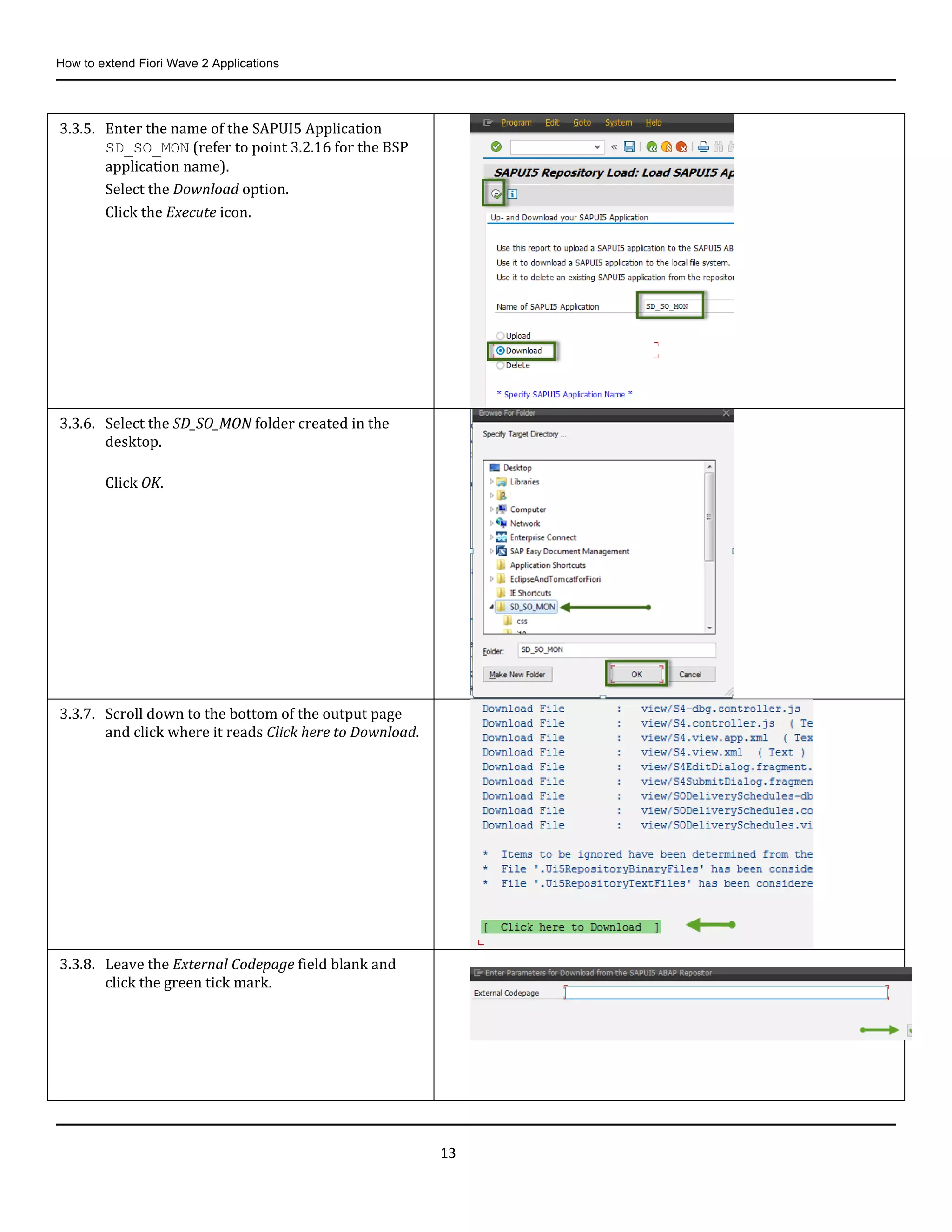 How to extend Fiori Wave 2 Applications
13
3.3.5. Enter the name of the SAPUI5 Application
SD_SO_MON (refer to point 3.2.16 for the BSP
application name).
Select the Download option.
Click the Execute icon.
3.3.6. Select the SD_SO_MON folder created in the
desktop.
Click OK.
3.3.7. Scroll down to the bottom of the output page
and click where it reads Click here to Download.
3.3.8. Leave the External Codepage field blank and
click the green tick mark.
 