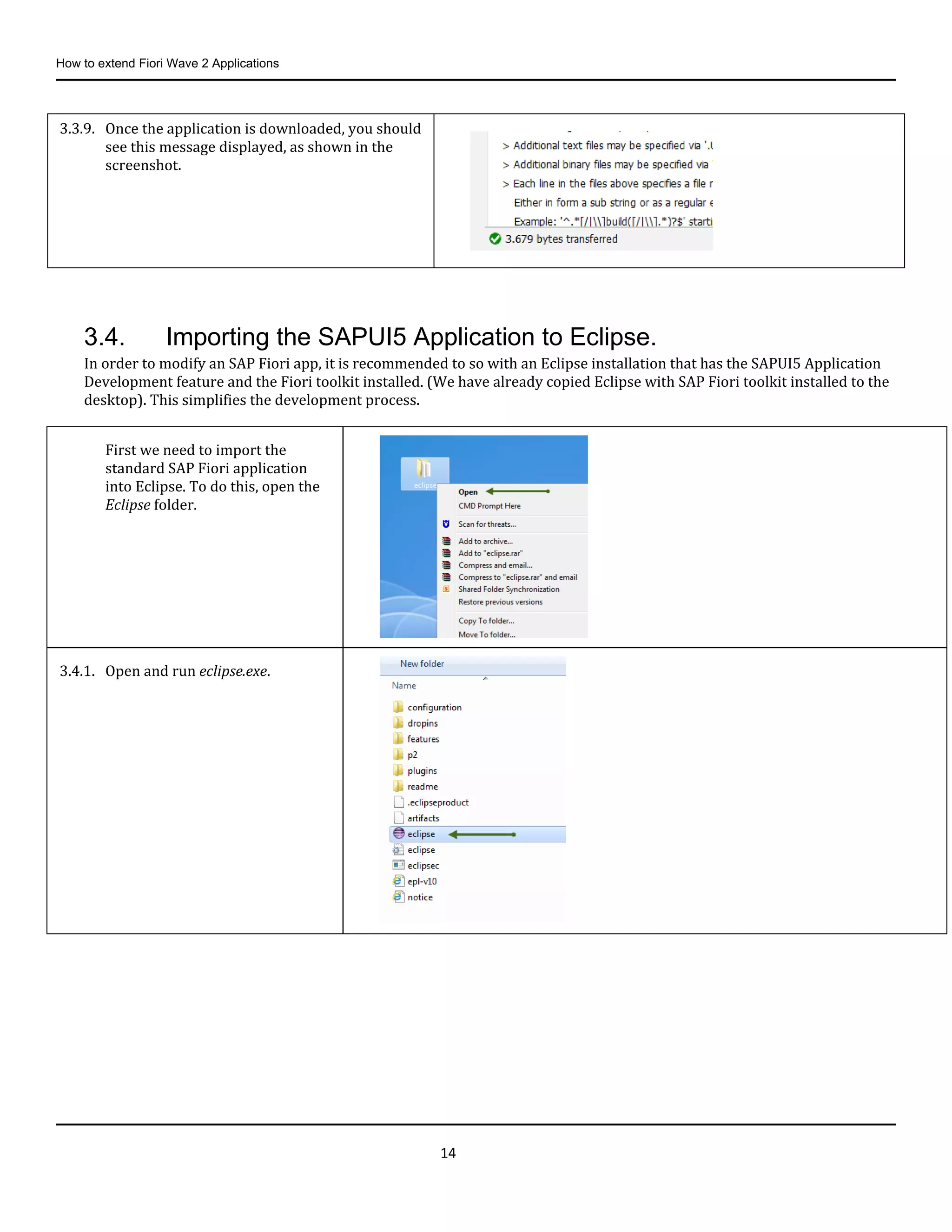 How to extend Fiori Wave 2 Applications
14
3.4. Importing the SAPUI5 Application to Eclipse.
In order to modify an SAP Fiori app, it is recommended to so with an Eclipse installation that has the SAPUI5 Application
Development feature and the Fiori toolkit installed. (We have already copied Eclipse with SAP Fiori toolkit installed to the
desktop). This simplifies the development process.
3.3.9. Once the application is downloaded, you should
see this message displayed, as shown in the
screenshot.
First we need to import the
standard SAP Fiori application
into Eclipse. To do this, open the
Eclipse folder.
3.4.1. Open and run eclipse.exe.
 