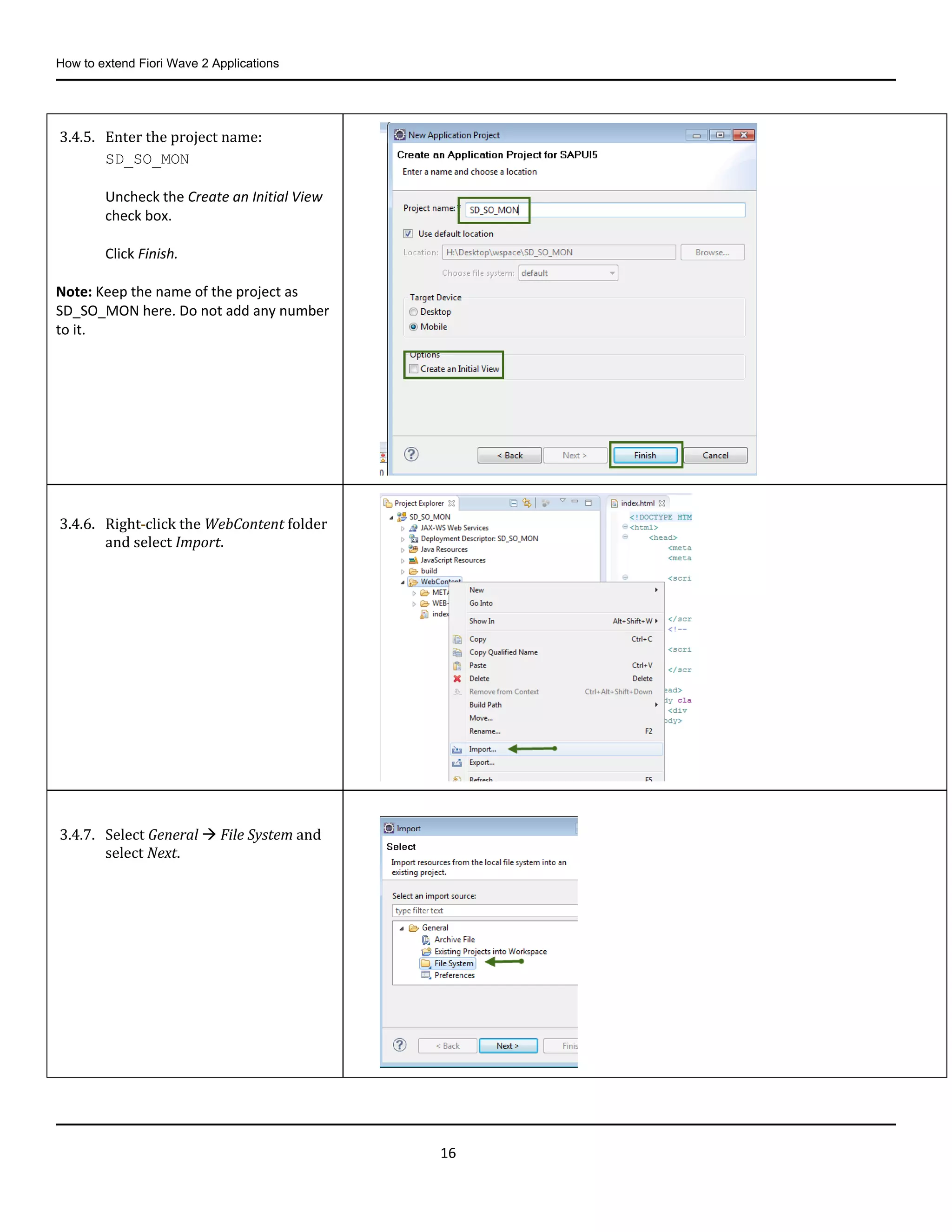 How to extend Fiori Wave 2 Applications
16
3.4.5. Enter the project name:
SD_SO_MON
Uncheck the Create an Initial View
check box.
Click Finish.
Note: Keep the name of the project as
SD_SO_MON here. Do not add any number
to it.
3.4.6. Right-click the WebContent folder
and select Import.
3.4.7. Select General  File System and
select Next.
 