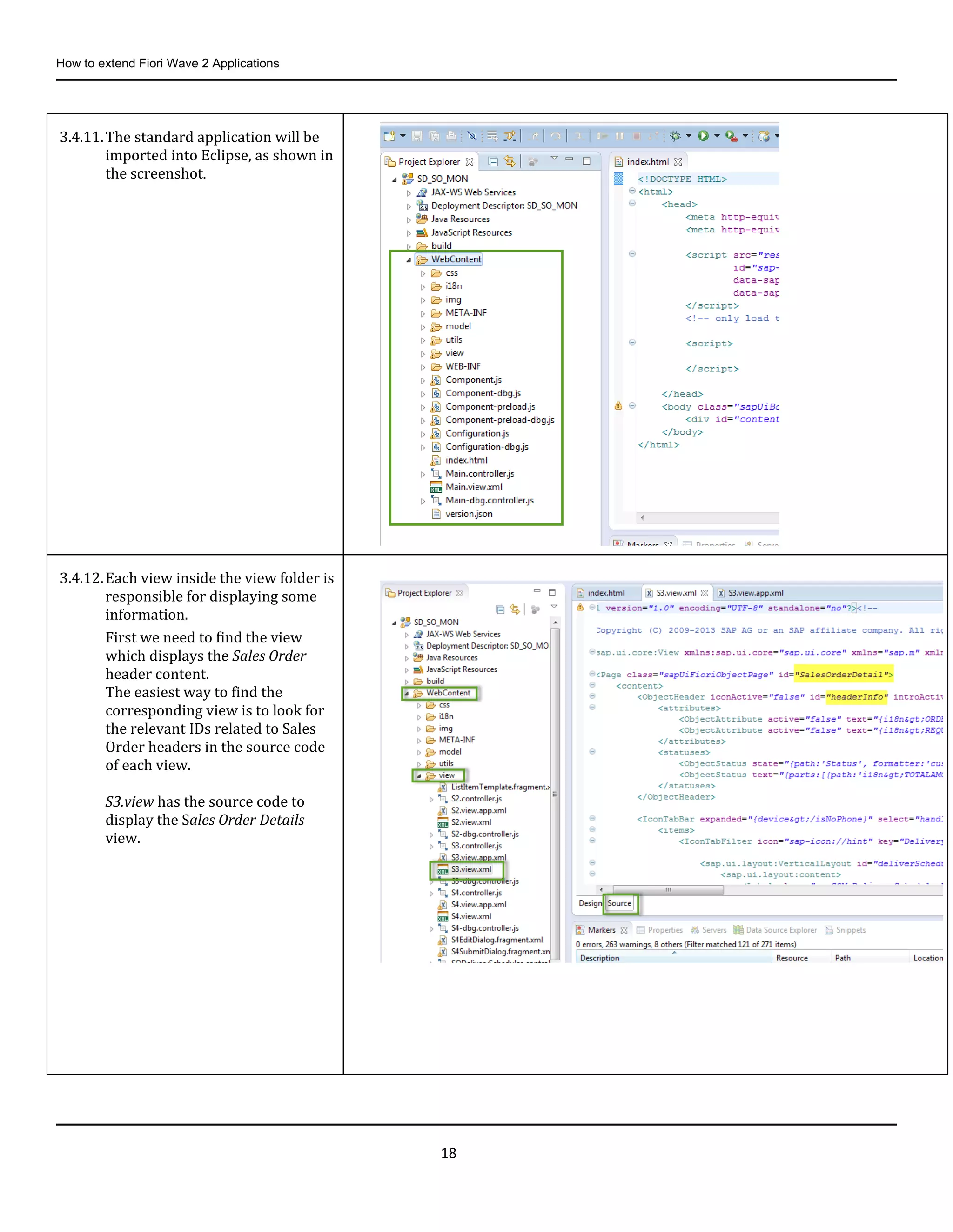 How to extend Fiori Wave 2 Applications
18
3.4.11.The standard application will be
imported into Eclipse, as shown in
the screenshot.
3.4.12.Each view inside the view folder is
responsible for displaying some
information.
First we need to find the view
which displays the Sales Order
header content.
The easiest way to find the
corresponding view is to look for
the relevant IDs related to Sales
Order headers in the source code
of each view.
S3.view has the source code to
display the Sales Order Details
view.
 