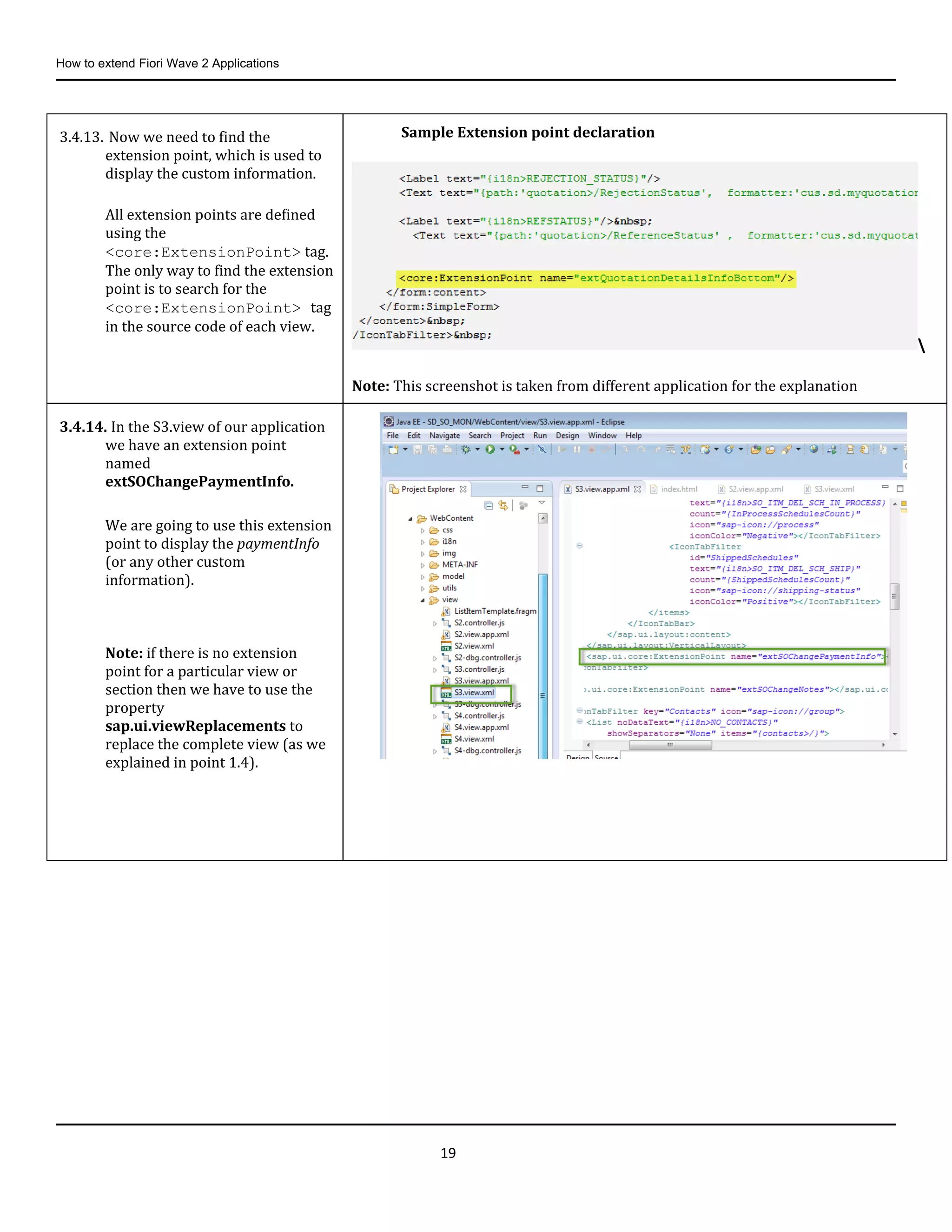 How to extend Fiori Wave 2 Applications
19
3.4.13. Now we need to find the
extension point, which is used to
display the custom information.
All extension points are defined
using the
<core:ExtensionPoint> tag.
The only way to find the extension
point is to search for the
<core:ExtensionPoint> tag
in the source code of each view.
Sample Extension point declaration

Note: This screenshot is taken from different application for the explanation
3.4.14. In the S3.view of our application
we have an extension point
named
extSOChangePaymentInfo.
We are going to use this extension
point to display the paymentInfo
(or any other custom
information).
Note: if there is no extension
point for a particular view or
section then we have to use the
property
sap.ui.viewReplacements to
replace the complete view (as we
explained in point 1.4).
 