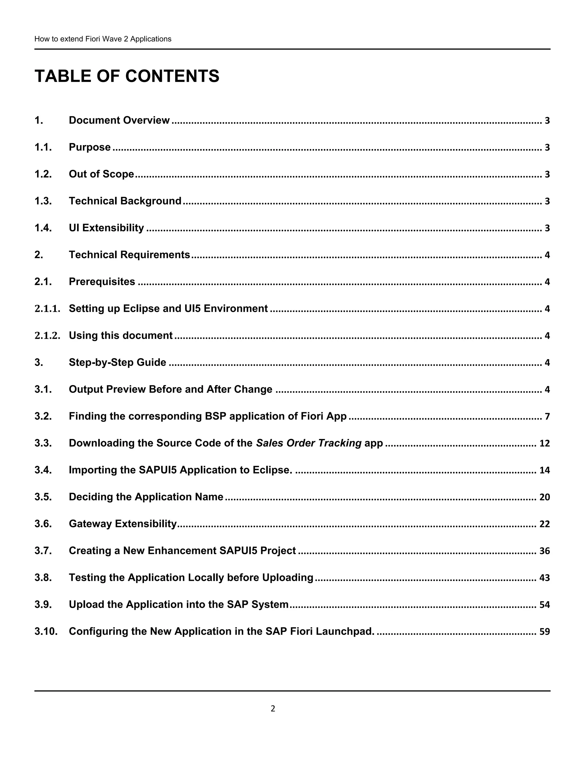 How to extend Fiori Wave 2 Applications
2
TABLE OF CONTENTS
1. Document Overview .................................................................................................................................... 3
1.1. Purpose ......................................................................................................................................................... 3
1.2. Out of Scope................................................................................................................................................. 3
1.3. Technical Background................................................................................................................................ 3
1.4. UI Extensibility ............................................................................................................................................. 3
2. Technical Requirements............................................................................................................................. 4
2.1. Prerequisites ................................................................................................................................................ 4
2.1.1. Setting up Eclipse and UI5 Environment ................................................................................................. 4
2.1.2. Using this document................................................................................................................................... 4
3. Step-by-Step Guide ..................................................................................................................................... 4
3.1. Output Preview Before and After Change ............................................................................................... 4
3.2. Finding the corresponding BSP application of Fiori App ..................................................................... 7
3.3. Downloading the Source Code of the Sales Order Tracking app ...................................................... 12
3.4. Importing the SAPUI5 Application to Eclipse. ...................................................................................... 14
3.5. Deciding the Application Name............................................................................................................... 20
3.6. Gateway Extensibility................................................................................................................................ 22
3.7. Creating a New Enhancement SAPUI5 Project ..................................................................................... 36
3.8. Testing the Application Locally before Uploading............................................................................... 43
3.9. Upload the Application into the SAP System........................................................................................ 54
3.10. Configuring the New Application in the SAP Fiori Launchpad. ......................................................... 59
 