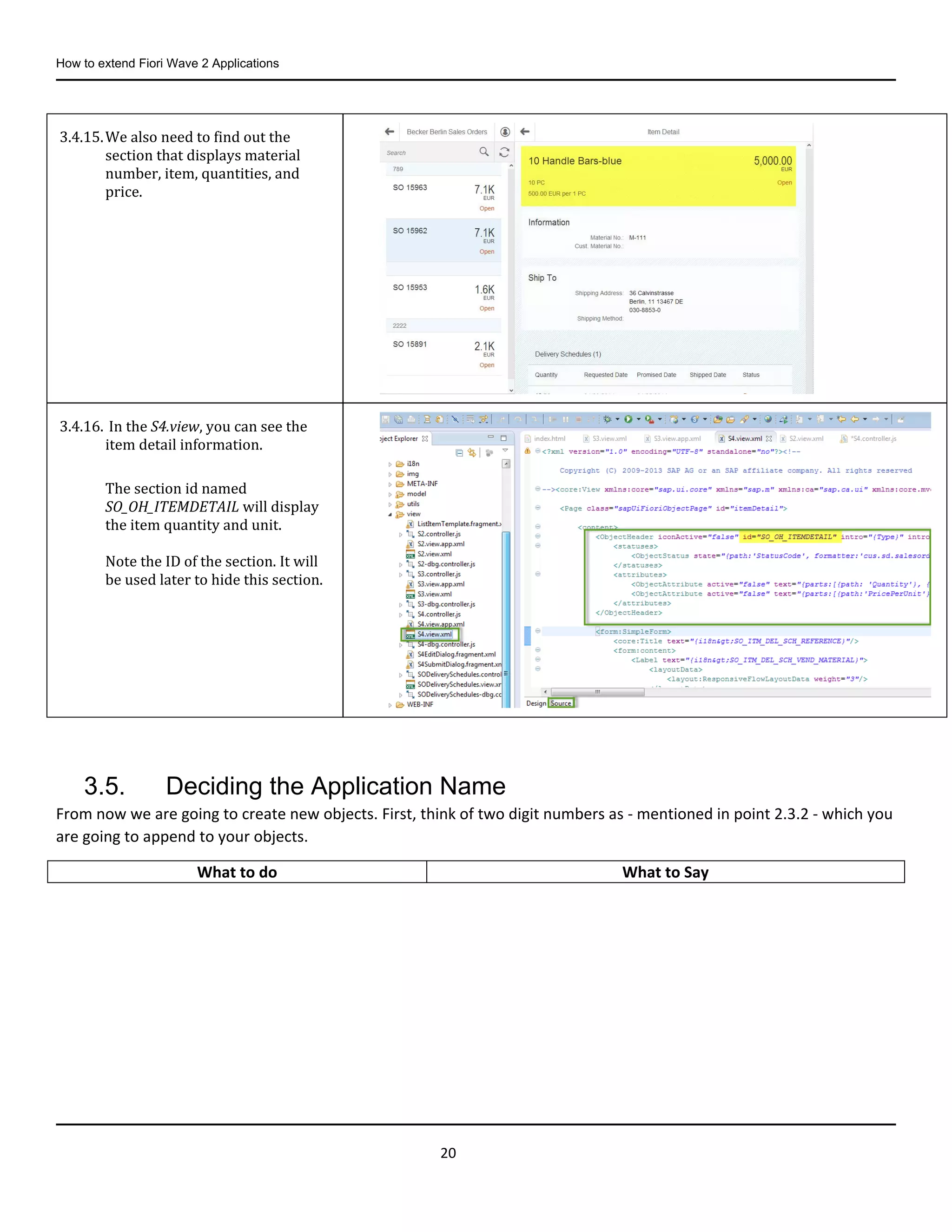 How to extend Fiori Wave 2 Applications
20
3.5. Deciding the Application Name
From now we are going to create new objects. First, think of two digit numbers as - mentioned in point 2.3.2 - which you
are going to append to your objects.
3.4.15.We also need to find out the
section that displays material
number, item, quantities, and
price.
3.4.16. In the S4.view, you can see the
item detail information.
The section id named
SO_OH_ITEMDETAIL will display
the item quantity and unit.
Note the ID of the section. It will
be used later to hide this section.
What to do What to Say
 