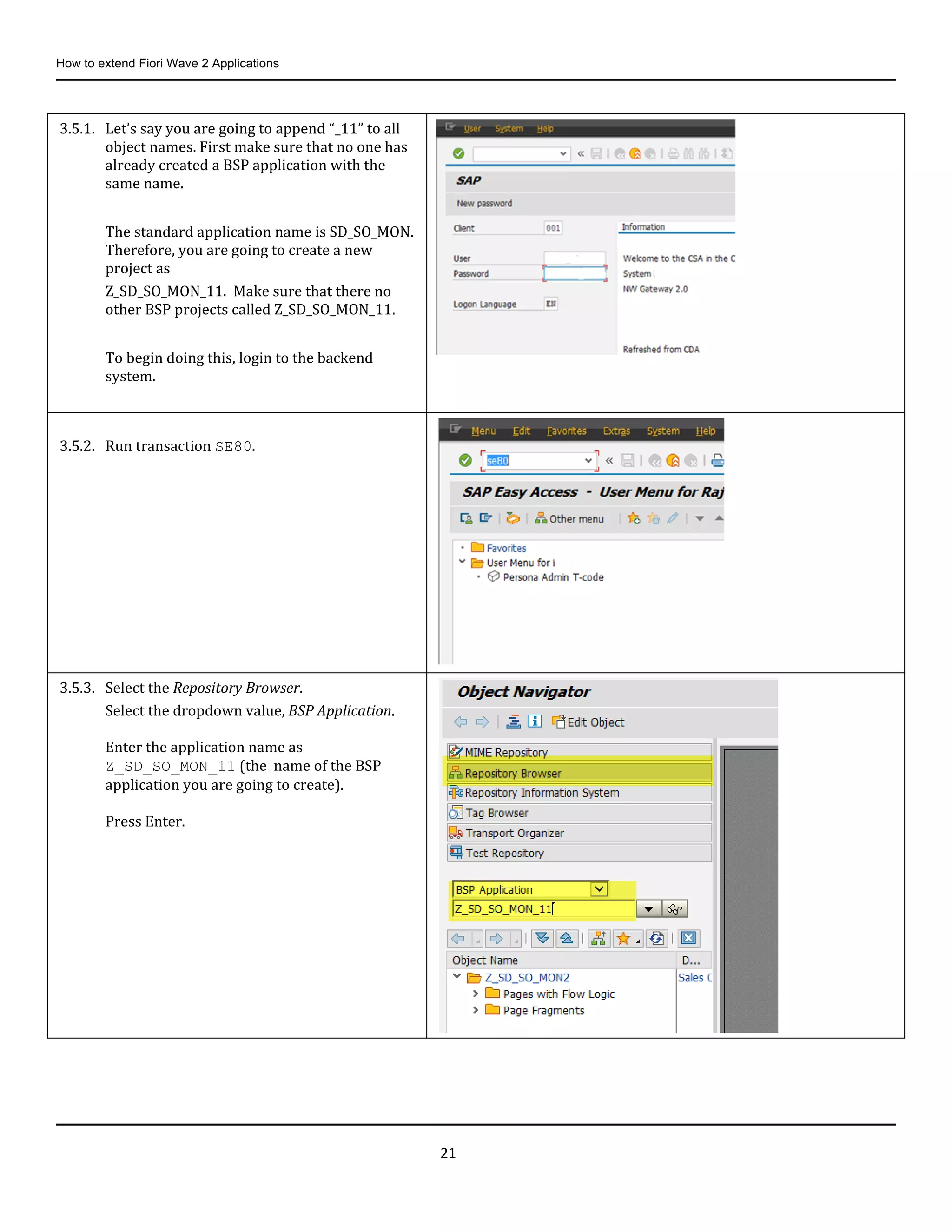 How to extend Fiori Wave 2 Applications
21
3.5.1. Let’s say you are going to append “_11” to all
object names. First make sure that no one has
already created a BSP application with the
same name.
The standard application name is SD_SO_MON.
Therefore, you are going to create a new
project as
Z_SD_SO_MON_11. Make sure that there no
other BSP projects called Z_SD_SO_MON_11.
To begin doing this, login to the backend
system.
3.5.2. Run transaction SE80.
3.5.3. Select the Repository Browser.
Select the dropdown value, BSP Application.
Enter the application name as
Z_SD_SO_MON_11 (the name of the BSP
application you are going to create).
Press Enter.
 
