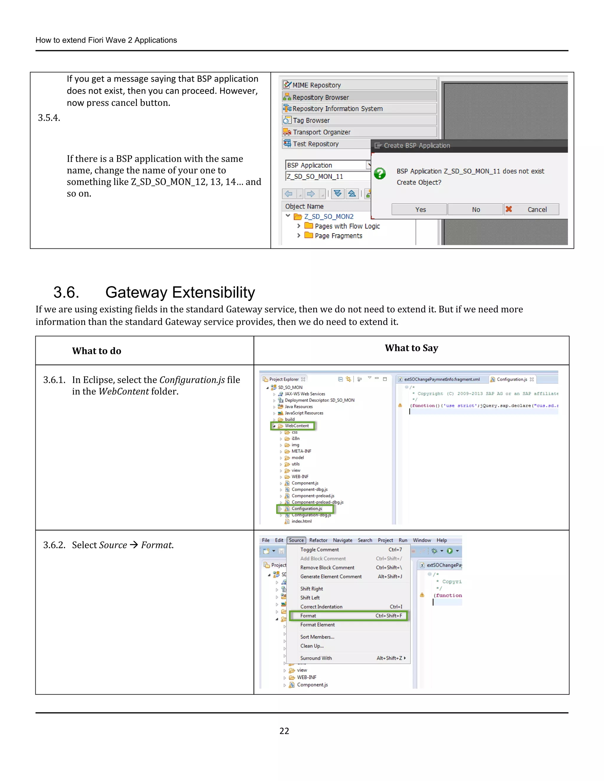 How to extend Fiori Wave 2 Applications
22
3.6. Gateway Extensibility
If we are using existing fields in the standard Gateway service, then we do not need to extend it. But if we need more
information than the standard Gateway service provides, then we do need to extend it.
If you get a message saying that BSP application
does not exist, then you can proceed. However,
now press cancel button.
3.5.4.
If there is a BSP application with the same
name, change the name of your one to
something like Z_SD_SO_MON_12, 13, 14… and
so on.
What to do What to Say
3.6.1. In Eclipse, select the Configuration.js file
in the WebContent folder.
3.6.2. Select Source  Format.
 
