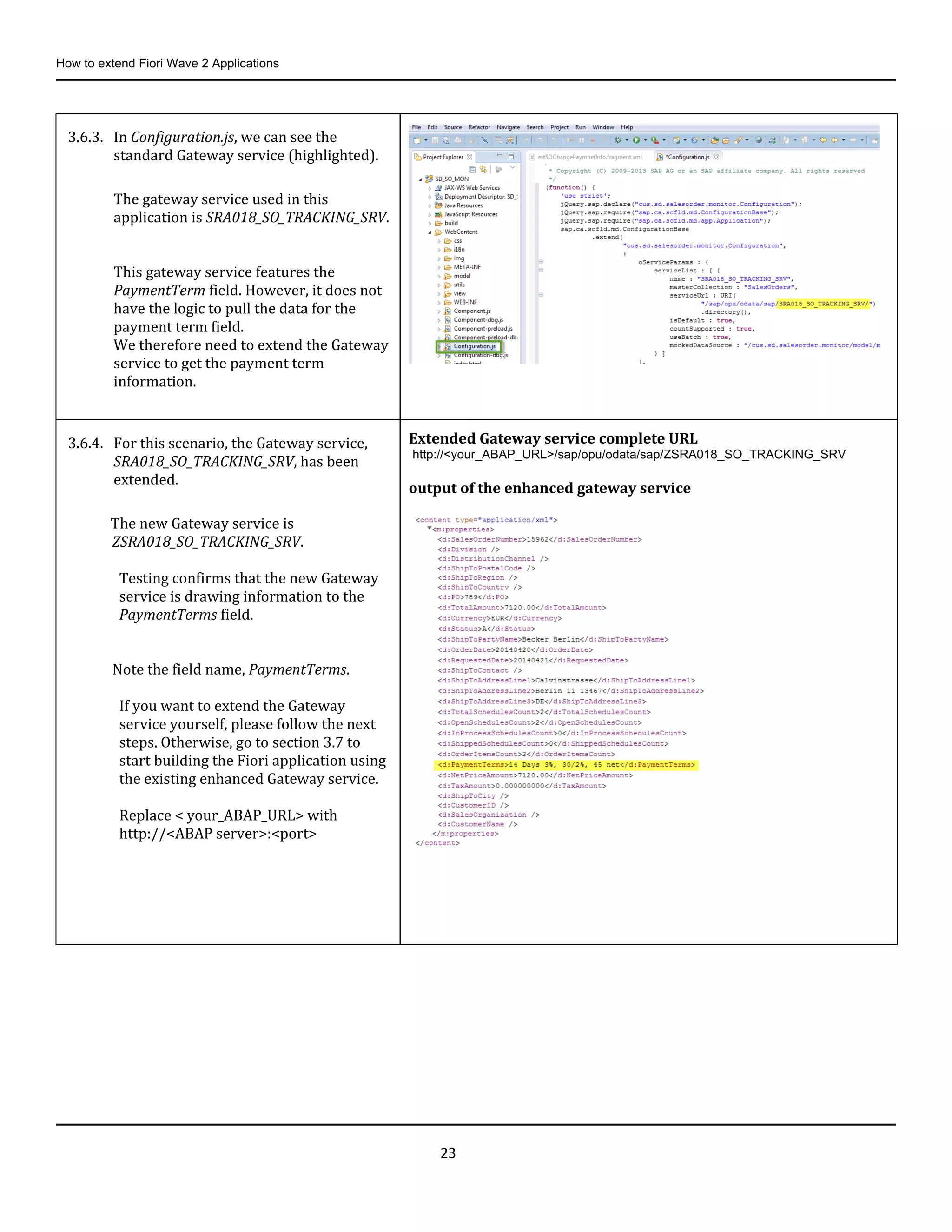 How to extend Fiori Wave 2 Applications
23
3.6.3. In Configuration.js, we can see the
standard Gateway service (highlighted).
The gateway service used in this
application is SRA018_SO_TRACKING_SRV.
This gateway service features the
PaymentTerm field. However, it does not
have the logic to pull the data for the
payment term field.
We therefore need to extend the Gateway
service to get the payment term
information.
3.6.4. For this scenario, the Gateway service,
SRA018_SO_TRACKING_SRV, has been
extended.
The new Gateway service is
ZSRA018_SO_TRACKING_SRV.
Testing confirms that the new Gateway
service is drawing information to the
PaymentTerms field.
Note the field name, PaymentTerms.
If you want to extend the Gateway
service yourself, please follow the next
steps. Otherwise, go to section 3.7 to
start building the Fiori application using
the existing enhanced Gateway service.
Replace < your_ABAP_URL> with
http://<ABAP server>:<port>
Extended Gateway service complete URL
http://<your_ABAP_URL>/sap/opu/odata/sap/ZSRA018_SO_TRACKING_SRV
output of the enhanced gateway service
 