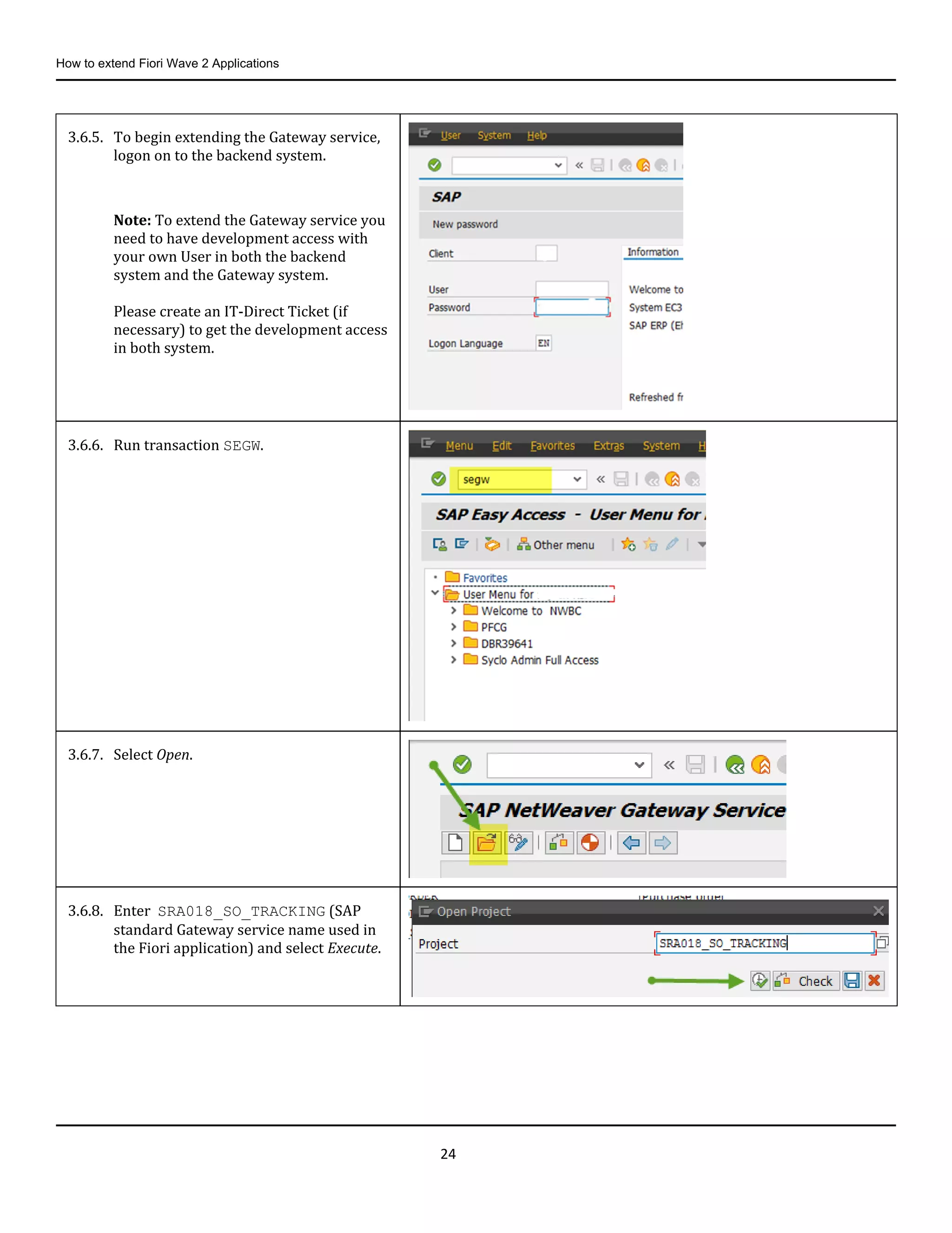 How to extend Fiori Wave 2 Applications
24
3.6.5. To begin extending the Gateway service,
logon on to the backend system.
Note: To extend the Gateway service you
need to have development access with
your own User in both the backend
system and the Gateway system.
Please create an IT-Direct Ticket (if
necessary) to get the development access
in both system.
3.6.6. Run transaction SEGW.
3.6.7. Select Open.
3.6.8. Enter SRA018_SO_TRACKING (SAP
standard Gateway service name used in
the Fiori application) and select Execute.
 