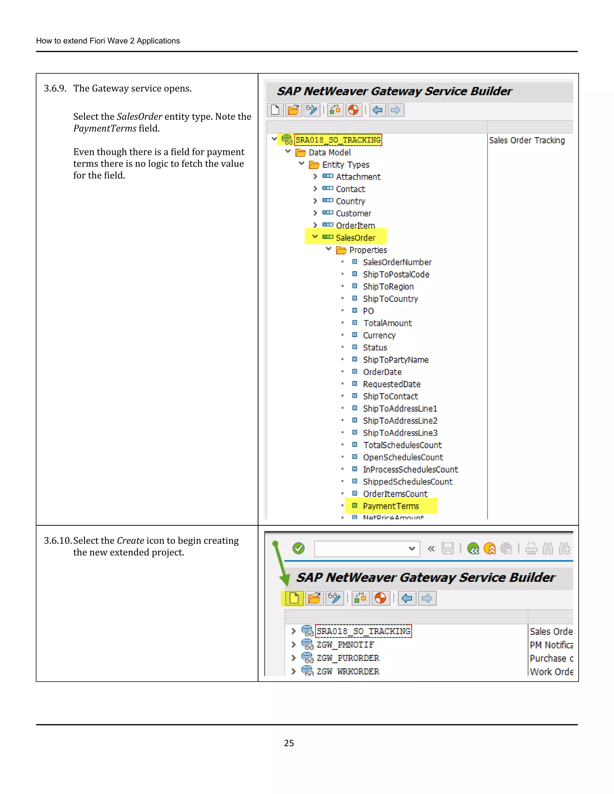 How to extend Fiori Wave 2 Applications
25
3.6.9. The Gateway service opens.
Select the SalesOrder entity type. Note the
PaymentTerms field.
Even though there is a field for payment
terms there is no logic to fetch the value
for the field.
3.6.10.Select the Create icon to begin creating
the new extended project.
 