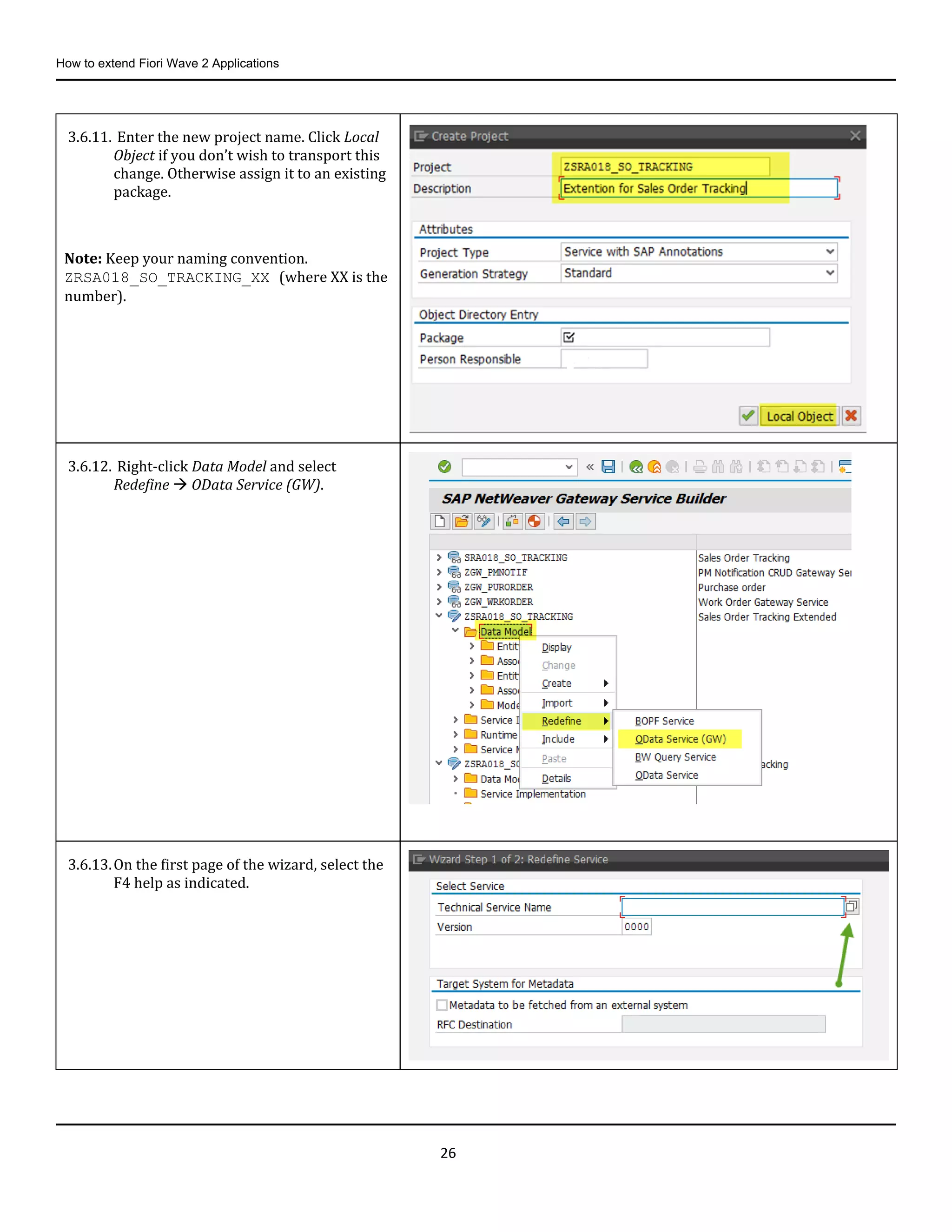 How to extend Fiori Wave 2 Applications
26
3.6.11. Enter the new project name. Click Local
Object if you don’t wish to transport this
change. Otherwise assign it to an existing
package.
Note: Keep your naming convention.
ZRSA018_SO_TRACKING_XX (where XX is the
number).
3.6.12. Right-click Data Model and select
Redefine  OData Service (GW).
3.6.13.On the first page of the wizard, select the
F4 help as indicated.
 