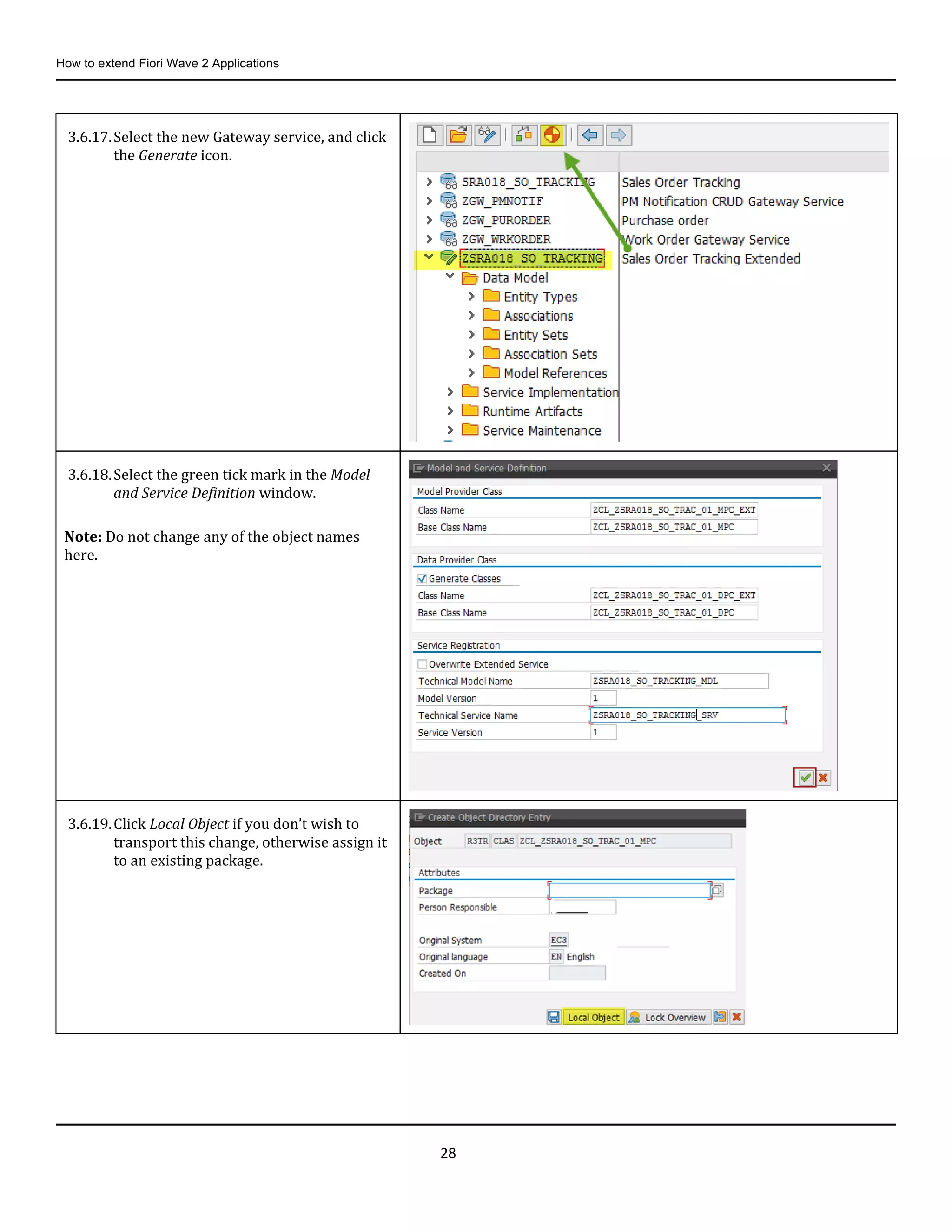 How to extend Fiori Wave 2 Applications
28
3.6.17.Select the new Gateway service, and click
the Generate icon.
3.6.18.Select the green tick mark in the Model
and Service Definition window.
Note: Do not change any of the object names
here.
3.6.19.Click Local Object if you don’t wish to
transport this change, otherwise assign it
to an existing package.
 