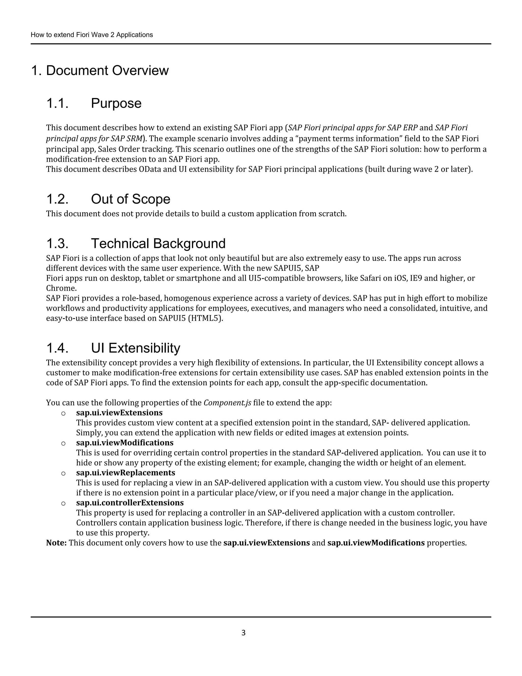 How to extend Fiori Wave 2 Applications
3
1. Document Overview
1.1. Purpose
This document describes how to extend an existing SAP Fiori app (SAP Fiori principal apps for SAP ERP and SAP Fiori
principal apps for SAP SRM). The example scenario involves adding a “payment terms information” field to the SAP Fiori
principal app, Sales Order tracking. This scenario outlines one of the strengths of the SAP Fiori solution: how to perform a
modification-free extension to an SAP Fiori app.
This document describes OData and UI extensibility for SAP Fiori principal applications (built during wave 2 or later).
1.2. Out of Scope
This document does not provide details to build a custom application from scratch.
1.3. Technical Background
SAP Fiori is a collection of apps that look not only beautiful but are also extremely easy to use. The apps run across
different devices with the same user experience. With the new SAPUI5, SAP
Fiori apps run on desktop, tablet or smartphone and all UI5-compatible browsers, like Safari on iOS, IE9 and higher, or
Chrome.
SAP Fiori provides a role-based, homogenous experience across a variety of devices. SAP has put in high effort to mobilize
workflows and productivity applications for employees, executives, and managers who need a consolidated, intuitive, and
easy-to-use interface based on SAPUI5 (HTML5).
1.4. UI Extensibility
The extensibility concept provides a very high flexibility of extensions. In particular, the UI Extensibility concept allows a
customer to make modification-free extensions for certain extensibility use cases. SAP has enabled extension points in the
code of SAP Fiori apps. To find the extension points for each app, consult the app-specific documentation.
You can use the following properties of the Component.js file to extend the app:
o sap.ui.viewExtensions
This provides custom view content at a specified extension point in the standard, SAP- delivered application.
Simply, you can extend the application with new fields or edited images at extension points.
o sap.ui.viewModifications
This is used for overriding certain control properties in the standard SAP-delivered application. You can use it to
hide or show any property of the existing element; for example, changing the width or height of an element.
o sap.ui.viewReplacements
This is used for replacing a view in an SAP-delivered application with a custom view. You should use this property
if there is no extension point in a particular place/view, or if you need a major change in the application.
o sap.ui.controllerExtensions
This property is used for replacing a controller in an SAP-delivered application with a custom controller.
Controllers contain application business logic. Therefore, if there is change needed in the business logic, you have
to use this property.
Note: This document only covers how to use the sap.ui.viewExtensions and sap.ui.viewModifications properties.
 