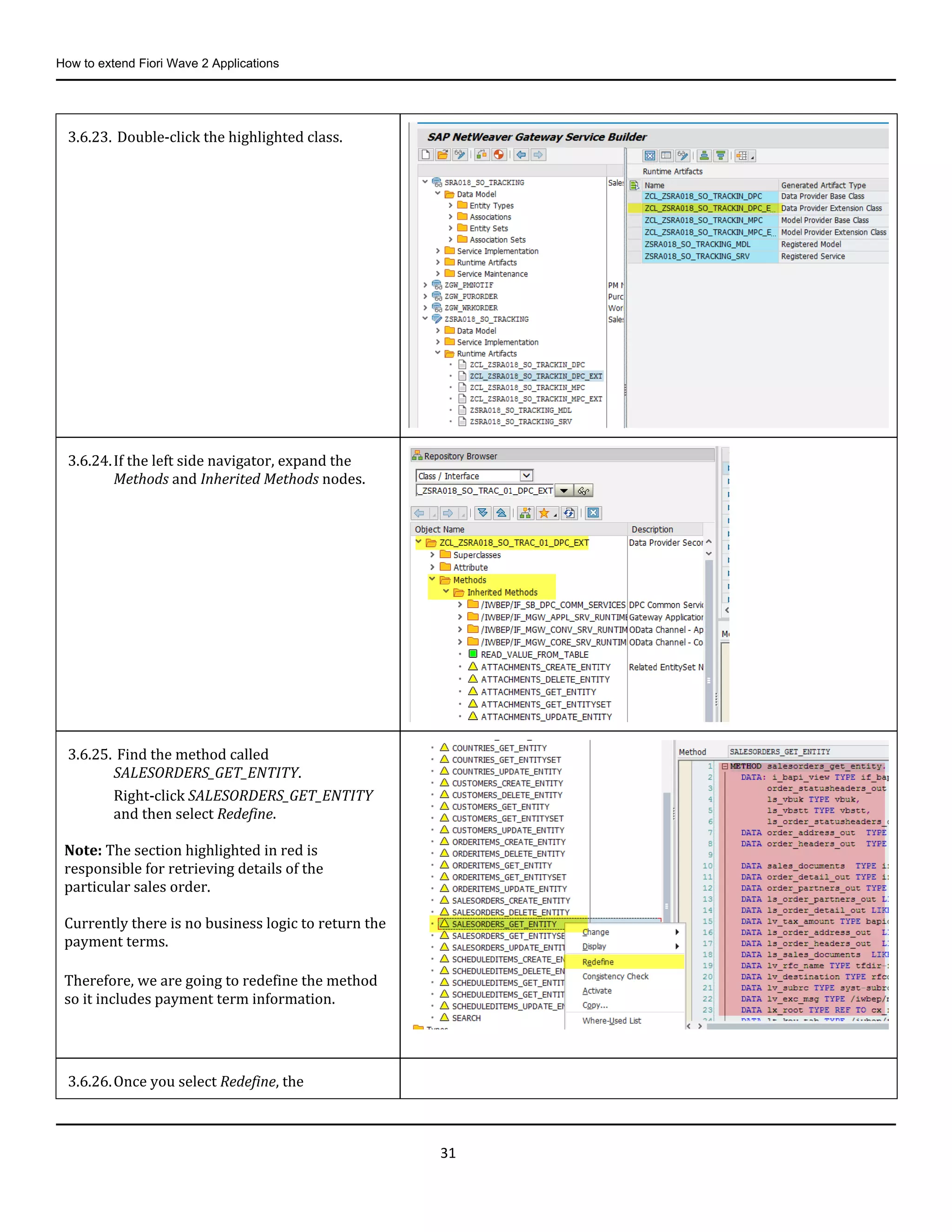 How to extend Fiori Wave 2 Applications
31
3.6.23. Double-click the highlighted class.
3.6.24.If the left side navigator, expand the
Methods and Inherited Methods nodes.
3.6.25. Find the method called
SALESORDERS_GET_ENTITY.
Right-click SALESORDERS_GET_ENTITY
and then select Redefine.
Note: The section highlighted in red is
responsible for retrieving details of the
particular sales order.
Currently there is no business logic to return the
payment terms.
Therefore, we are going to redefine the method
so it includes payment term information.
3.6.26.Once you select Redefine, the
 