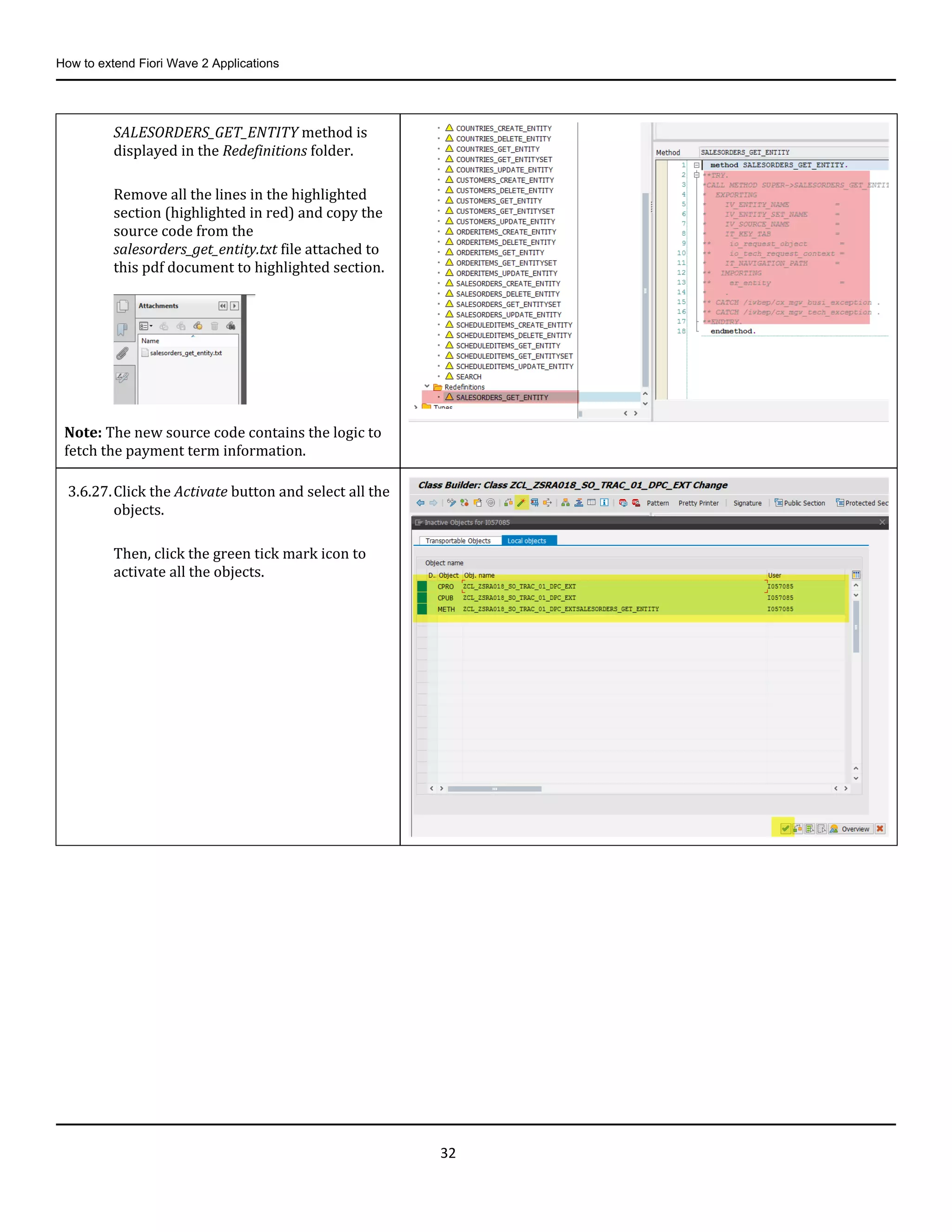 How to extend Fiori Wave 2 Applications
32
SALESORDERS_GET_ENTITY method is
displayed in the Redefinitions folder.
Remove all the lines in the highlighted
section (highlighted in red) and copy the
source code from the
salesorders_get_entity.txt file attached to
this pdf document to highlighted section.
Note: The new source code contains the logic to
fetch the payment term information.
3.6.27.Click the Activate button and select all the
objects.
Then, click the green tick mark icon to
activate all the objects.
 