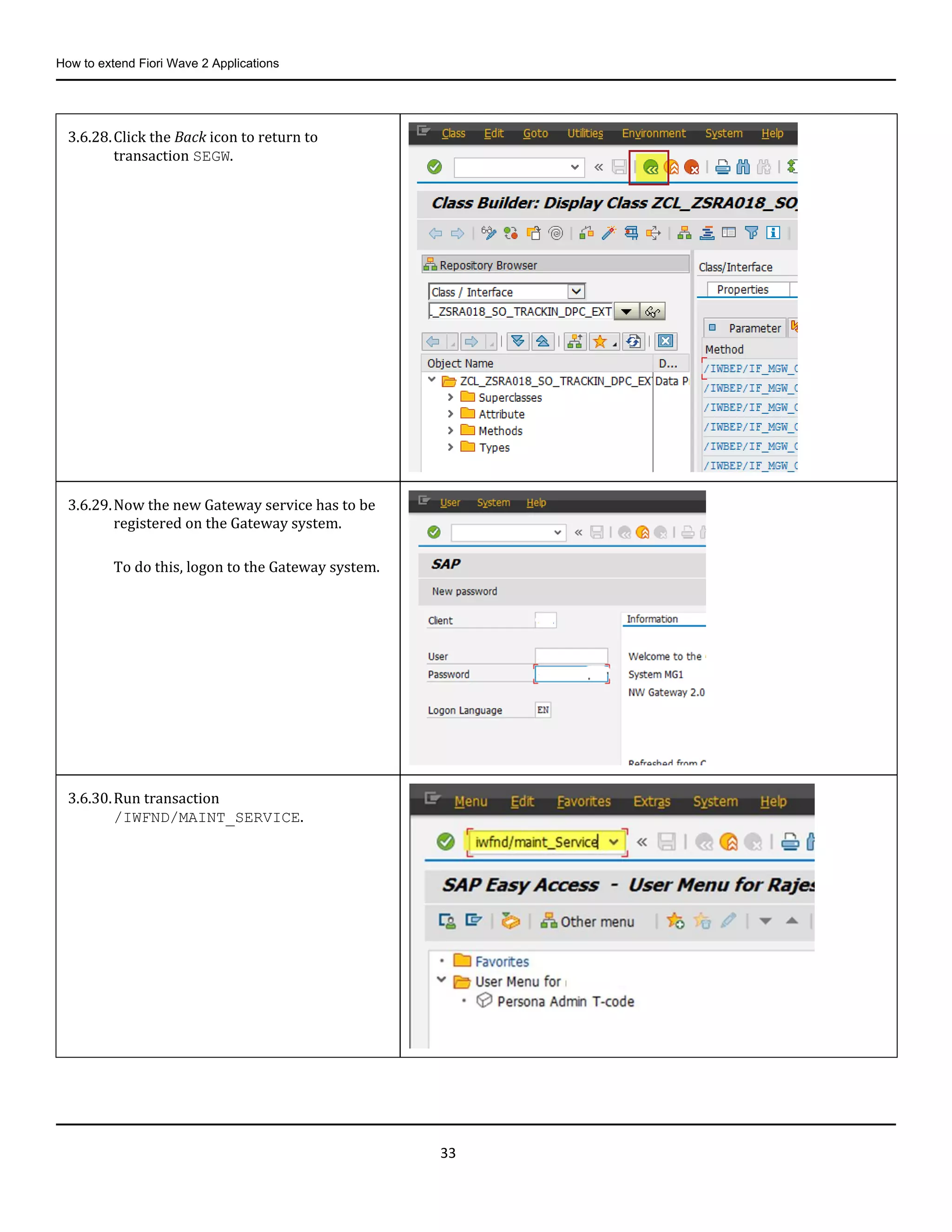 How to extend Fiori Wave 2 Applications
33
3.6.28.Click the Back icon to return to
transaction SEGW.
3.6.29.Now the new Gateway service has to be
registered on the Gateway system.
To do this, logon to the Gateway system.
3.6.30.Run transaction
/IWFND/MAINT_SERVICE.
 