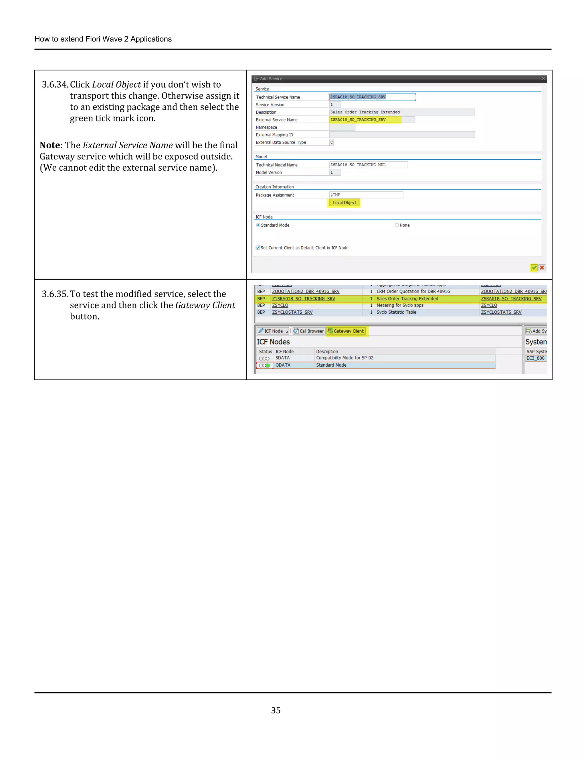 How to extend Fiori Wave 2 Applications
35
3.6.34.Click Local Object if you don’t wish to
transport this change. Otherwise assign it
to an existing package and then select the
green tick mark icon.
Note: The External Service Name will be the final
Gateway service which will be exposed outside.
(We cannot edit the external service name).
3.6.35.To test the modified service, select the
service and then click the Gateway Client
button.
 