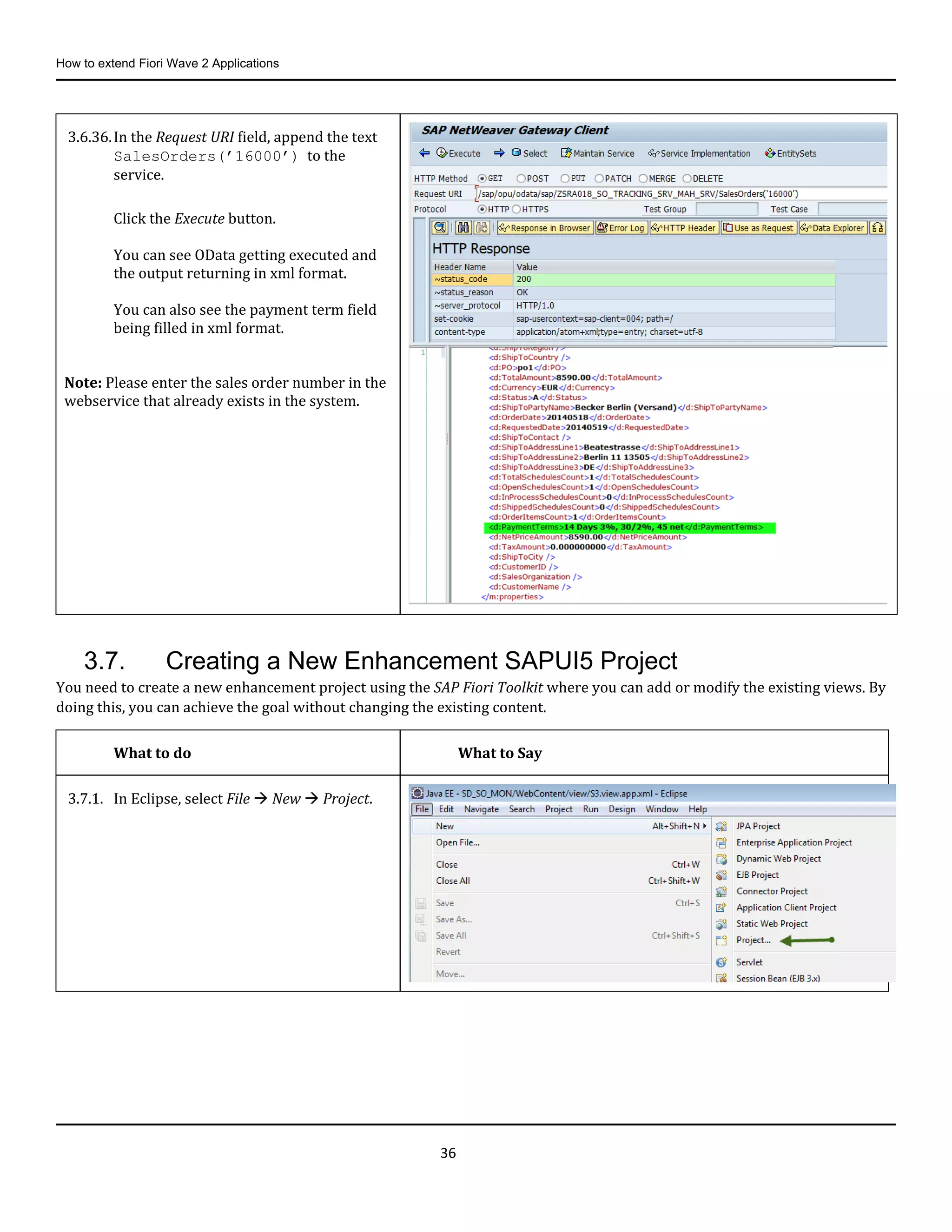 How to extend Fiori Wave 2 Applications
36
3.7. Creating a New Enhancement SAPUI5 Project
You need to create a new enhancement project using the SAP Fiori Toolkit where you can add or modify the existing views. By
doing this, you can achieve the goal without changing the existing content.
3.6.36.In the Request URI field, append the text
SalesOrders(’16000’) to the
service.
Click the Execute button.
You can see OData getting executed and
the output returning in xml format.
You can also see the payment term field
being filled in xml format.
Note: Please enter the sales order number in the
webservice that already exists in the system.
What to do What to Say
3.7.1. In Eclipse, select File  New  Project.
 