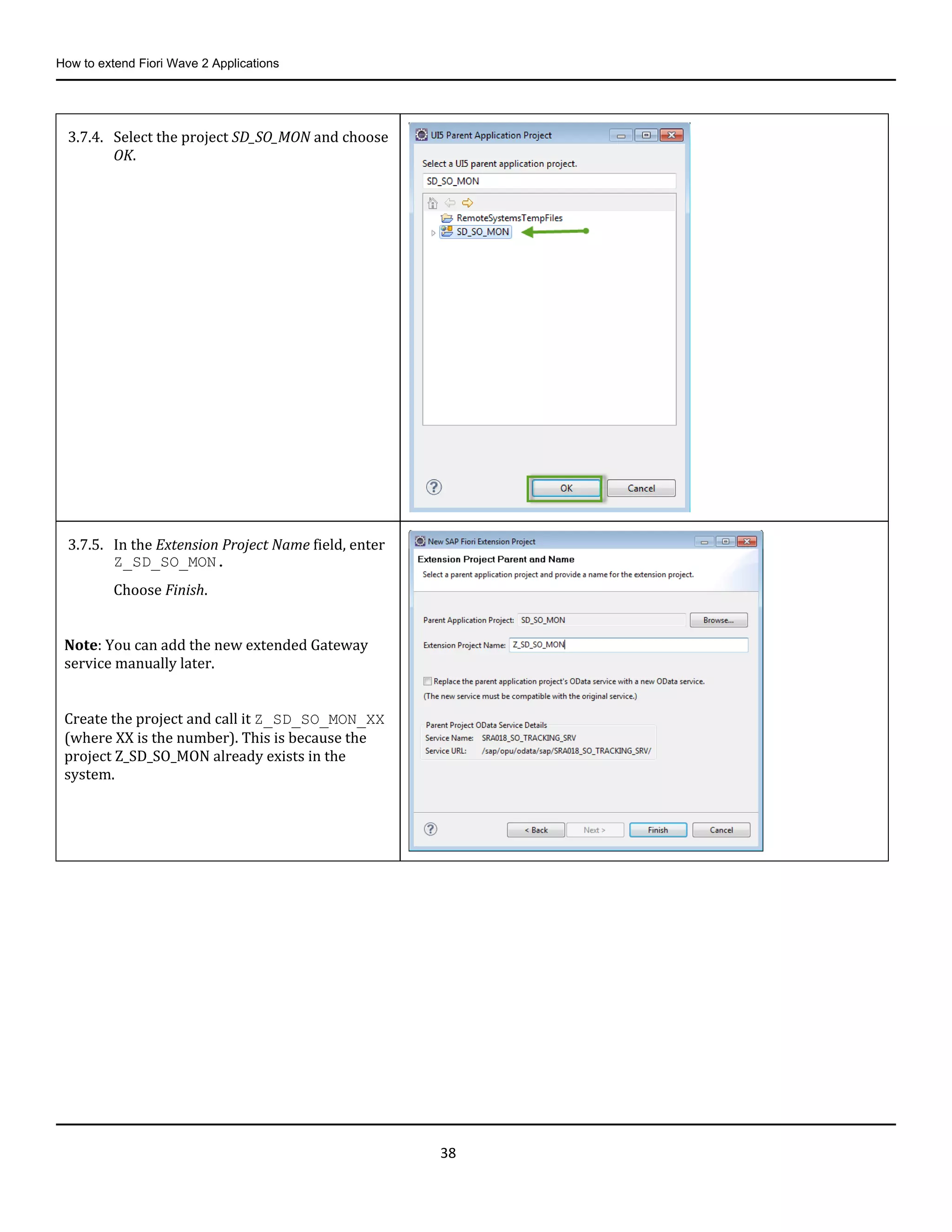 How to extend Fiori Wave 2 Applications
38
3.7.4. Select the project SD_SO_MON and choose
OK.
3.7.5. In the Extension Project Name field, enter
Z_SD_SO_MON.
Choose Finish.
Note: You can add the new extended Gateway
service manually later.
Create the project and call it Z_SD_SO_MON_XX
(where XX is the number). This is because the
project Z_SD_SO_MON already exists in the
system.
 
