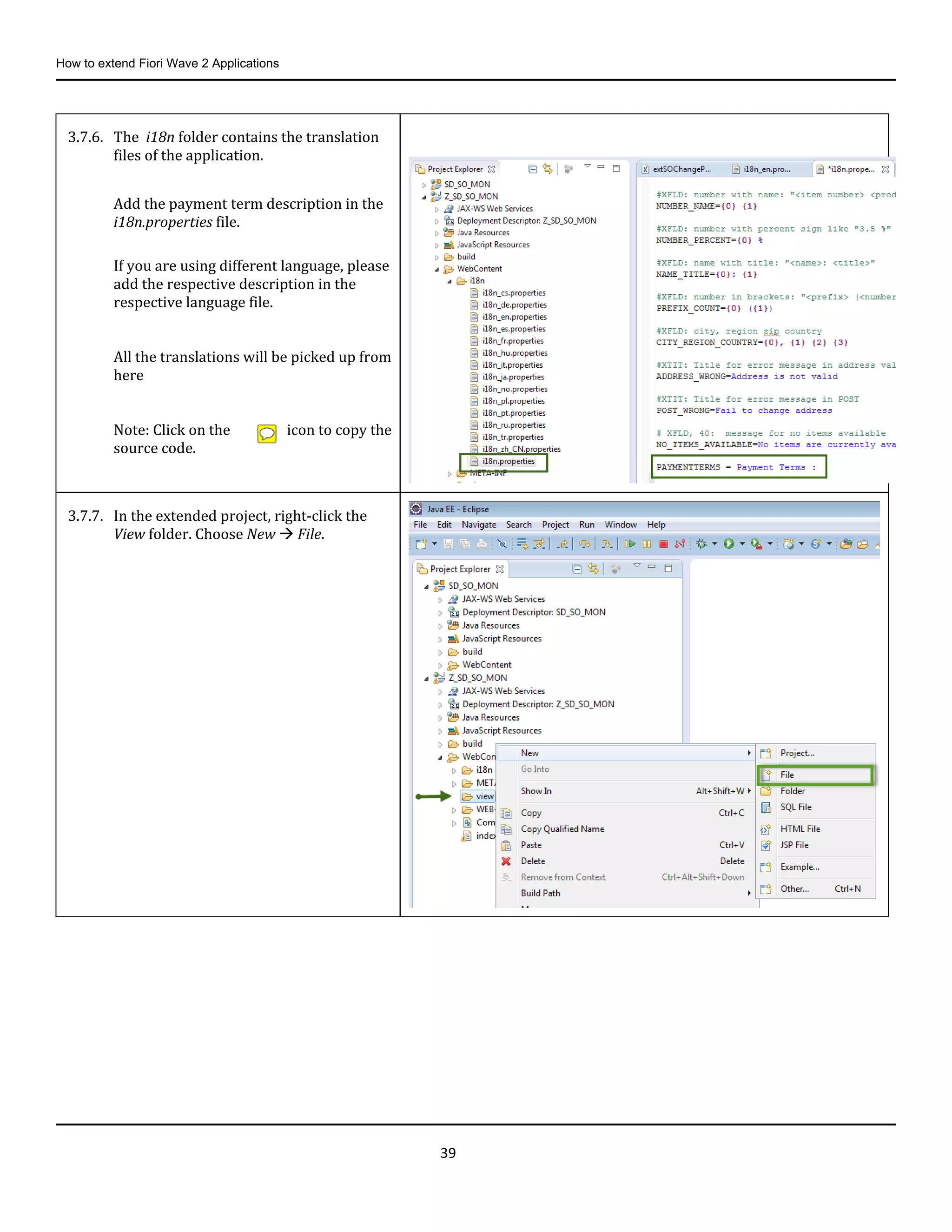 How to extend Fiori Wave 2 Applications
39
3.7.6. The i18n folder contains the translation
files of the application.
Add the payment term description in the
i18n.properties file.
If you are using different language, please
add the respective description in the
respective language file.
All the translations will be picked up from
here
Note: Click on the icon to copy the
source code.
3.7.7. In the extended project, right-click the
View folder. Choose New  File.
 