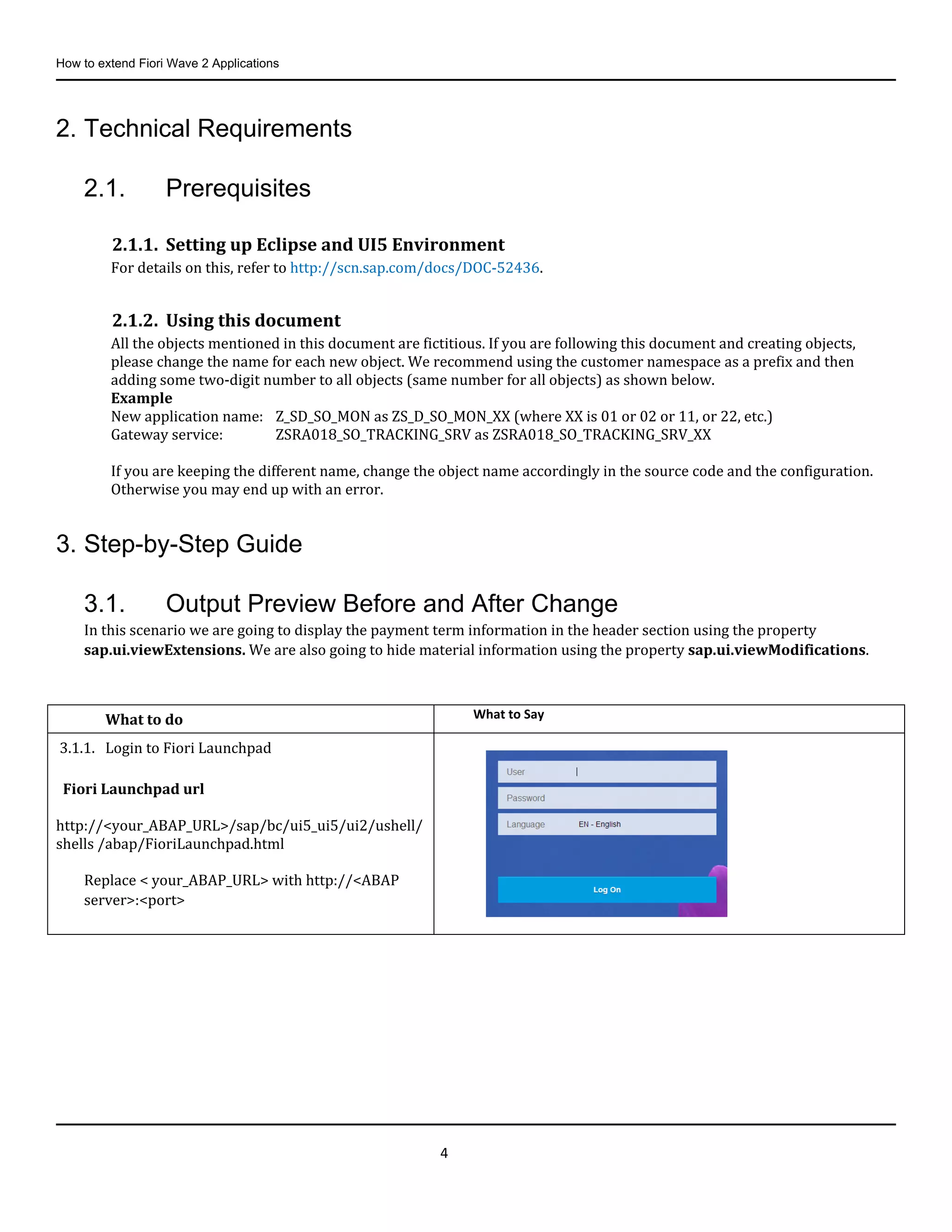 How to extend Fiori Wave 2 Applications
4
2. Technical Requirements
2.1. Prerequisites
2.1.1. Setting up Eclipse and UI5 Environment
For details on this, refer to http://scn.sap.com/docs/DOC-52436.
2.1.2. Using this document
All the objects mentioned in this document are fictitious. If you are following this document and creating objects,
please change the name for each new object. We recommend using the customer namespace as a prefix and then
adding some two-digit number to all objects (same number for all objects) as shown below.
Example
New application name: Z_SD_SO_MON as ZS_D_SO_MON_XX (where XX is 01 or 02 or 11, or 22, etc.)
Gateway service: ZSRA018_SO_TRACKING_SRV as ZSRA018_SO_TRACKING_SRV_XX
If you are keeping the different name, change the object name accordingly in the source code and the configuration.
Otherwise you may end up with an error.
3. Step-by-Step Guide
3.1. Output Preview Before and After Change
In this scenario we are going to display the payment term information in the header section using the property
sap.ui.viewExtensions. We are also going to hide material information using the property sap.ui.viewModifications.
What to do What to Say
3.1.1. Login to Fiori Launchpad
Fiori Launchpad url
http://<your_ABAP_URL>/sap/bc/ui5_ui5/ui2/ushell/
shells /abap/FioriLaunchpad.html
Replace < your_ABAP_URL> with http://<ABAP
server>:<port>
 