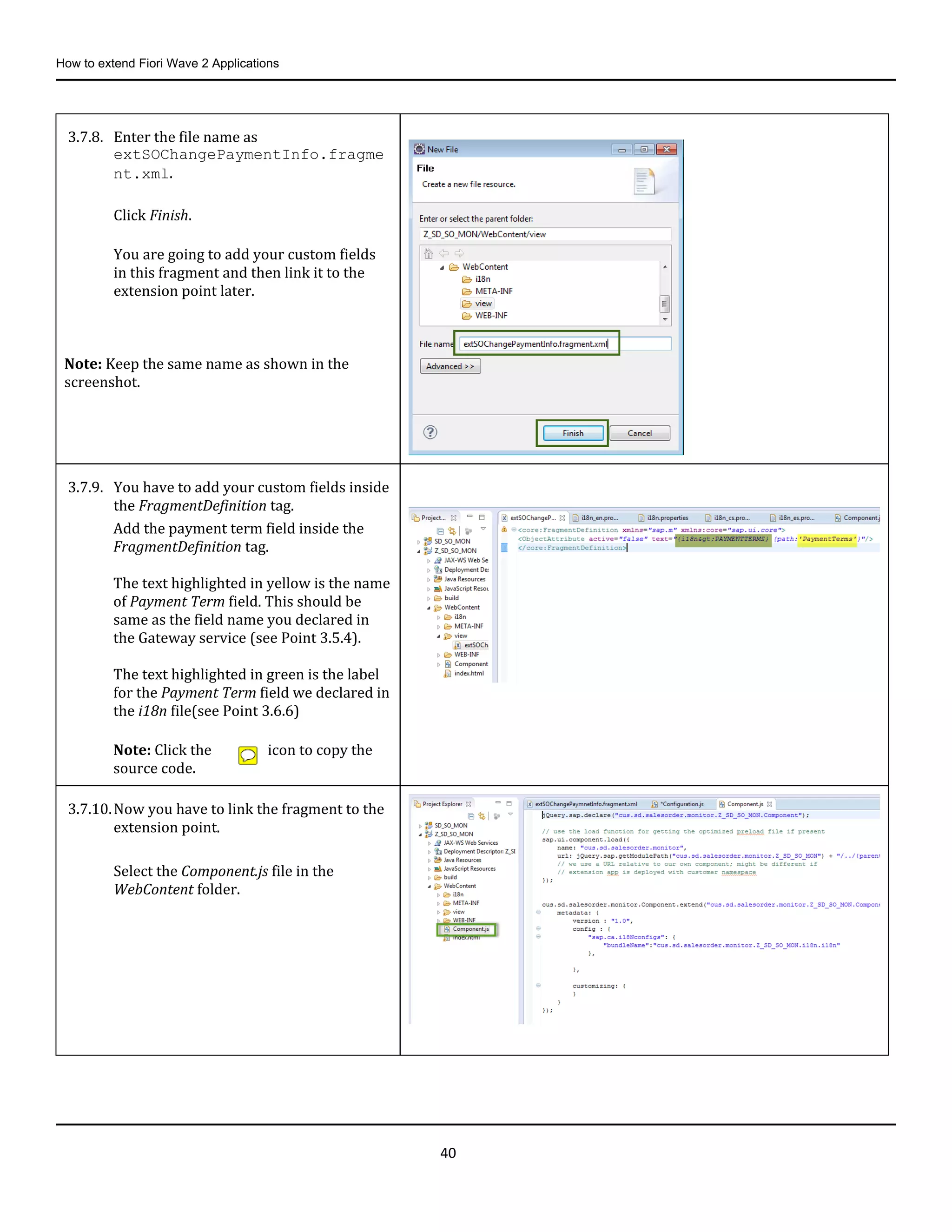 How to extend Fiori Wave 2 Applications
40
3.7.8. Enter the file name as
extSOChangePaymentInfo.fragme
nt.xml.
Click Finish.
You are going to add your custom fields
in this fragment and then link it to the
extension point later.
Note: Keep the same name as shown in the
screenshot.
3.7.9. You have to add your custom fields inside
the FragmentDefinition tag.
Add the payment term field inside the
FragmentDefinition tag.
The text highlighted in yellow is the name
of Payment Term field. This should be
same as the field name you declared in
the Gateway service (see Point 3.5.4).
The text highlighted in green is the label
for the Payment Term field we declared in
the i18n file(see Point 3.6.6)
Note: Click the icon to copy the
source code.
3.7.10.Now you have to link the fragment to the
extension point.
Select the Component.js file in the
WebContent folder.
 