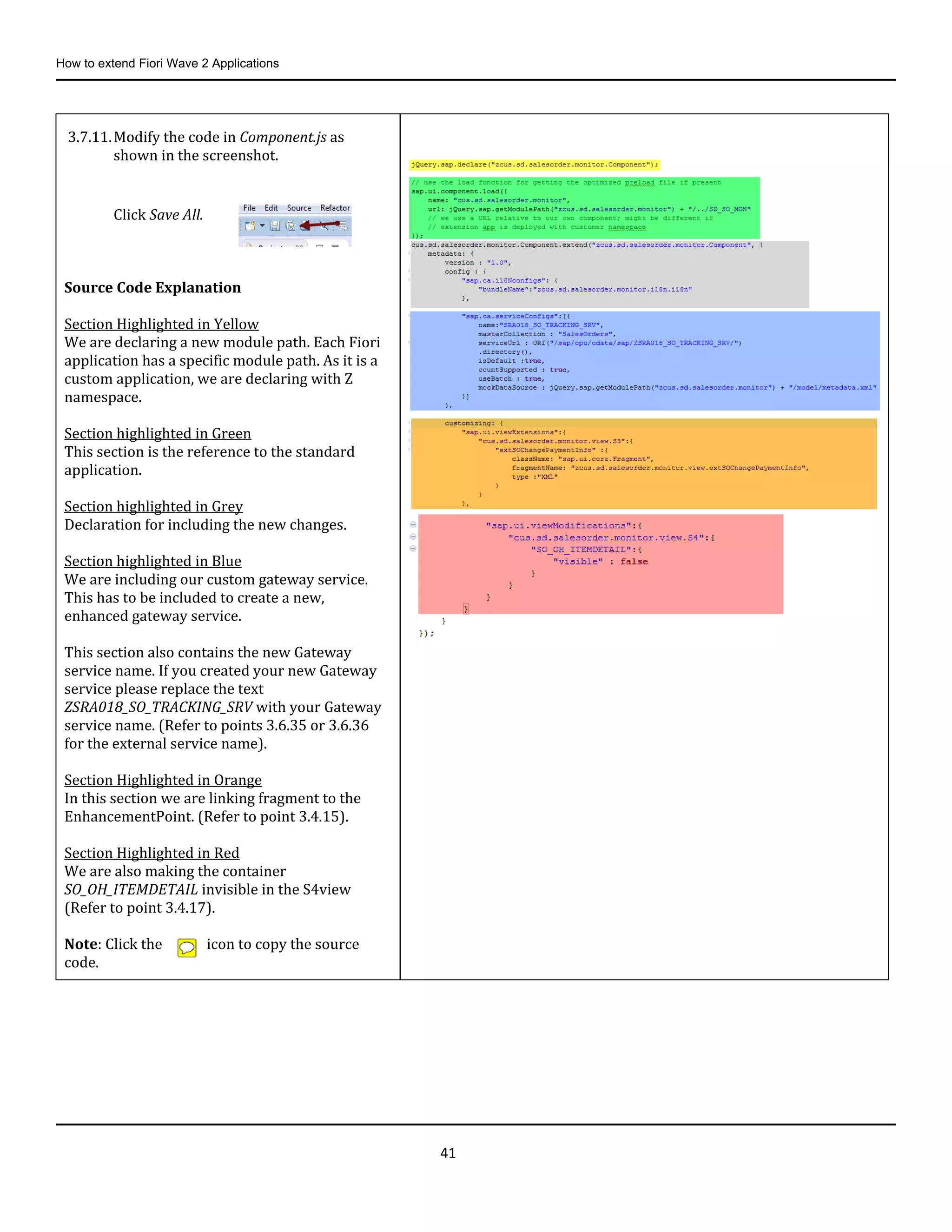 How to extend Fiori Wave 2 Applications
41
3.7.11.Modify the code in Component.js as
shown in the screenshot.
Click Save All.
Source Code Explanation
Section Highlighted in Yellow
We are declaring a new module path. Each Fiori
application has a specific module path. As it is a
custom application, we are declaring with Z
namespace.
Section highlighted in Green
This section is the reference to the standard
application.
Section highlighted in Grey
Declaration for including the new changes.
Section highlighted in Blue
We are including our custom gateway service.
This has to be included to create a new,
enhanced gateway service.
This section also contains the new Gateway
service name. If you created your new Gateway
service please replace the text
ZSRA018_SO_TRACKING_SRV with your Gateway
service name. (Refer to points 3.6.35 or 3.6.36
for the external service name).
Section Highlighted in Orange
In this section we are linking fragment to the
EnhancementPoint. (Refer to point 3.4.15).
Section Highlighted in Red
We are also making the container
SO_OH_ITEMDETAIL invisible in the S4view
(Refer to point 3.4.17).
Note: Click the icon to copy the source
code.
 