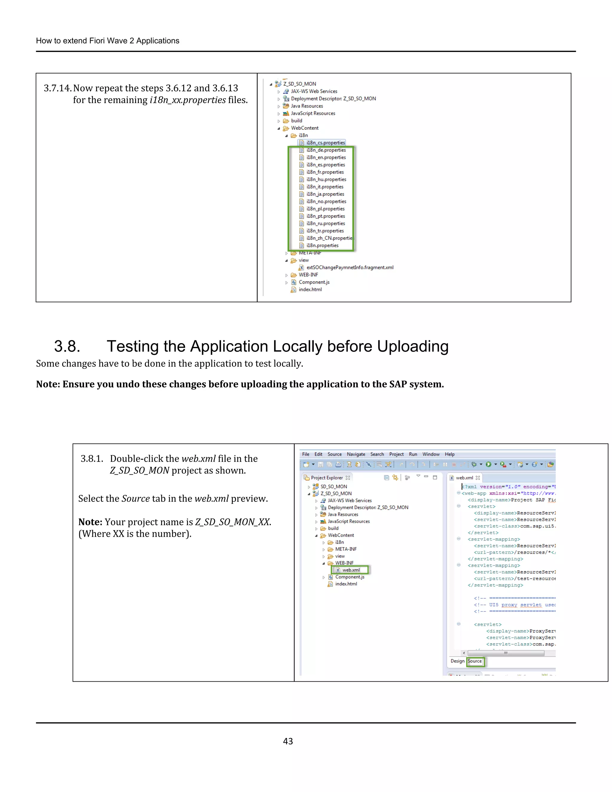 How to extend Fiori Wave 2 Applications
43
3.8. Testing the Application Locally before Uploading
Some changes have to be done in the application to test locally.
Note: Ensure you undo these changes before uploading the application to the SAP system.
3.7.14.Now repeat the steps 3.6.12 and 3.6.13
for the remaining i18n_xx.properties files.
3.8.1. Double-click the web.xml file in the
Z_SD_SO_MON project as shown.
Select the Source tab in the web.xml preview.
Note: Your project name is Z_SD_SO_MON_XX.
(Where XX is the number).
 