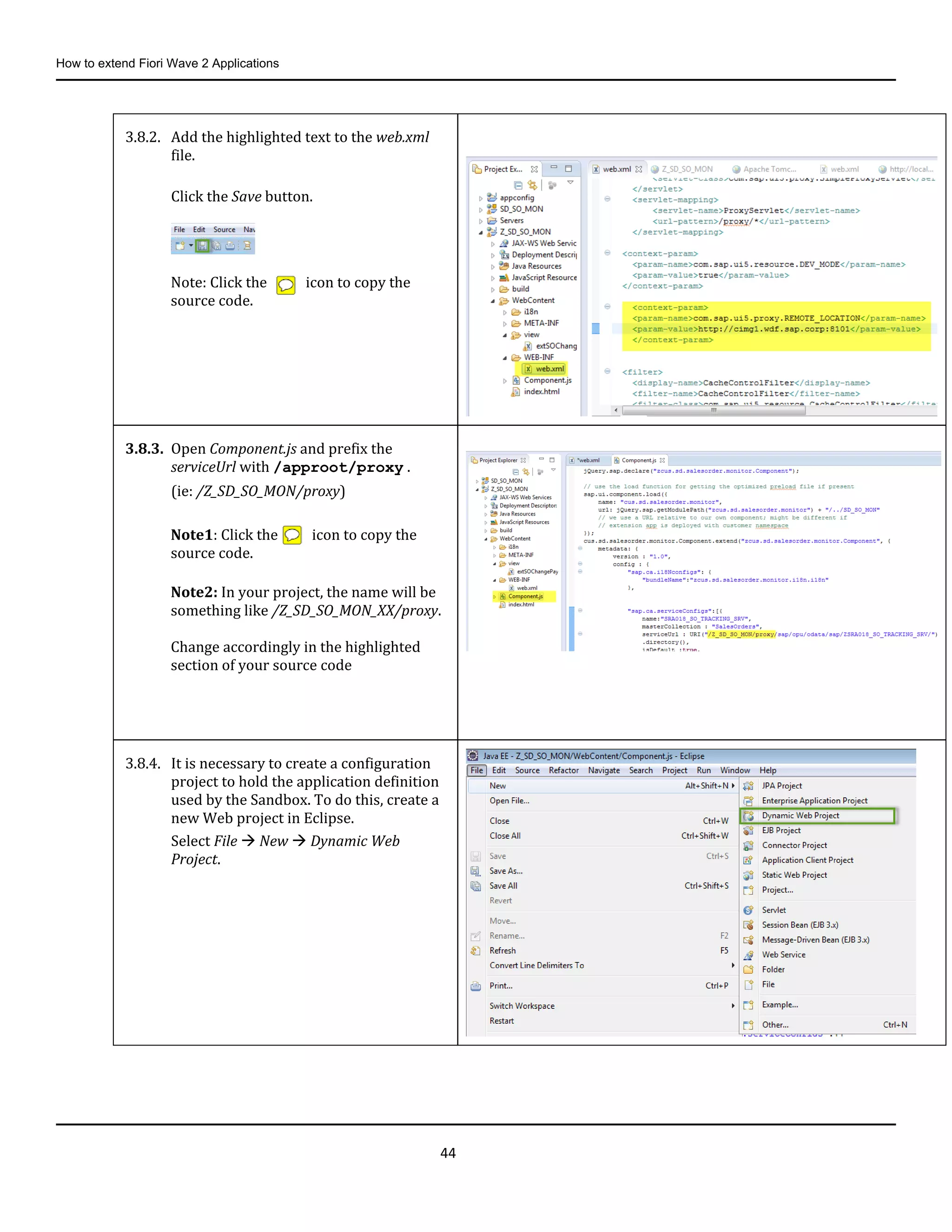 How to extend Fiori Wave 2 Applications
44
3.8.2. Add the highlighted text to the web.xml
file.
Click the Save button.
Note: Click the icon to copy the
source code.
3.8.3. Open Component.js and prefix the
serviceUrl with /approot/proxy .
(ie: /Z_SD_SO_MON/proxy)
Note1: Click the icon to copy the
source code.
Note2: In your project, the name will be
something like /Z_SD_SO_MON_XX/proxy.
Change accordingly in the highlighted
section of your source code
3.8.4. It is necessary to create a configuration
project to hold the application definition
used by the Sandbox. To do this, create a
new Web project in Eclipse.
Select File  New  Dynamic Web
Project.
 