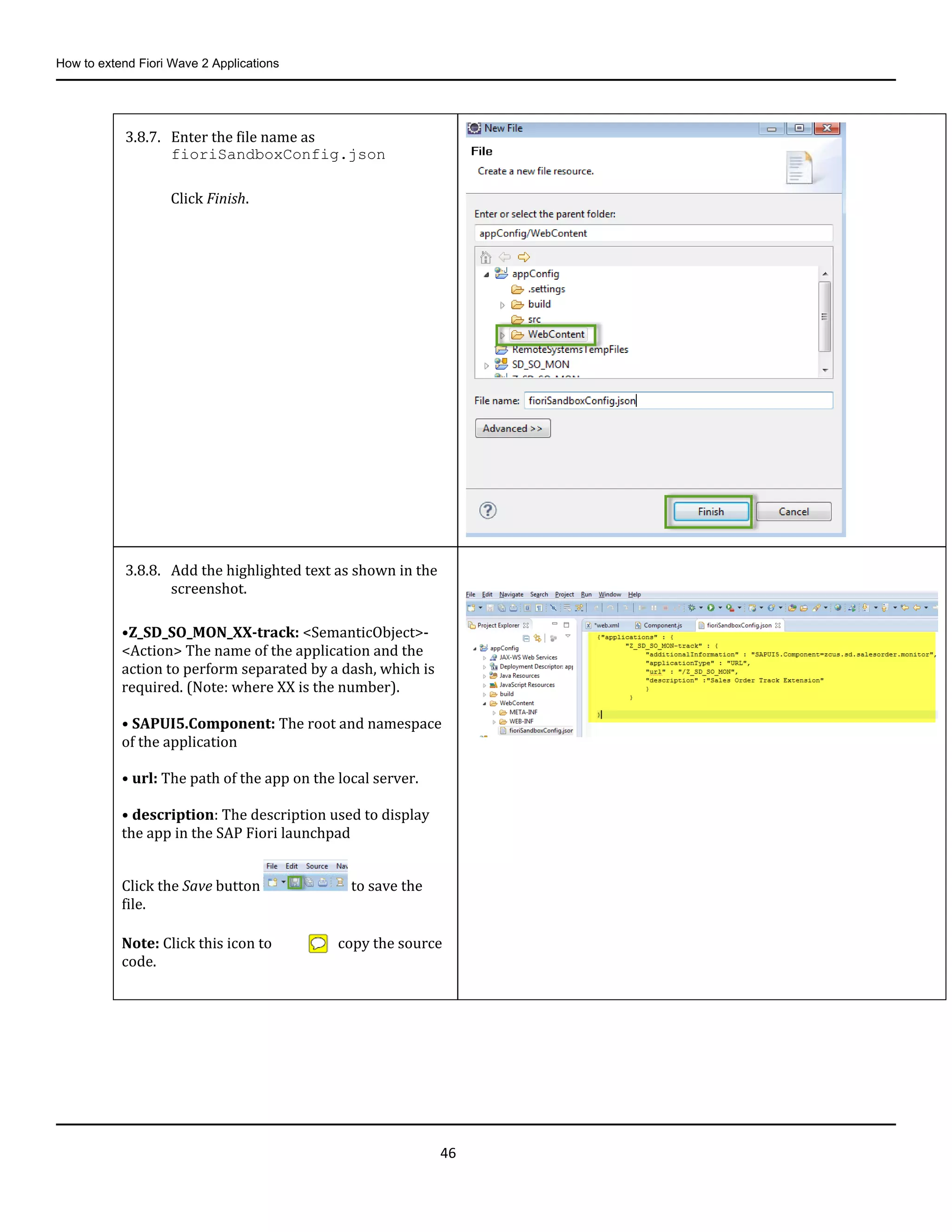 How to extend Fiori Wave 2 Applications
46
3.8.7. Enter the file name as
fioriSandboxConfig.json
Click Finish.
3.8.8. Add the highlighted text as shown in the
screenshot.
•Z_SD_SO_MON_XX-track: <SemanticObject>-
<Action> The name of the application and the
action to perform separated by a dash, which is
required. (Note: where XX is the number).
• SAPUI5.Component: The root and namespace
of the application
• url: The path of the app on the local server.
• description: The description used to display
the app in the SAP Fiori launchpad
Click the Save button to save the
file.
Note: Click this icon to copy the source
code.
 