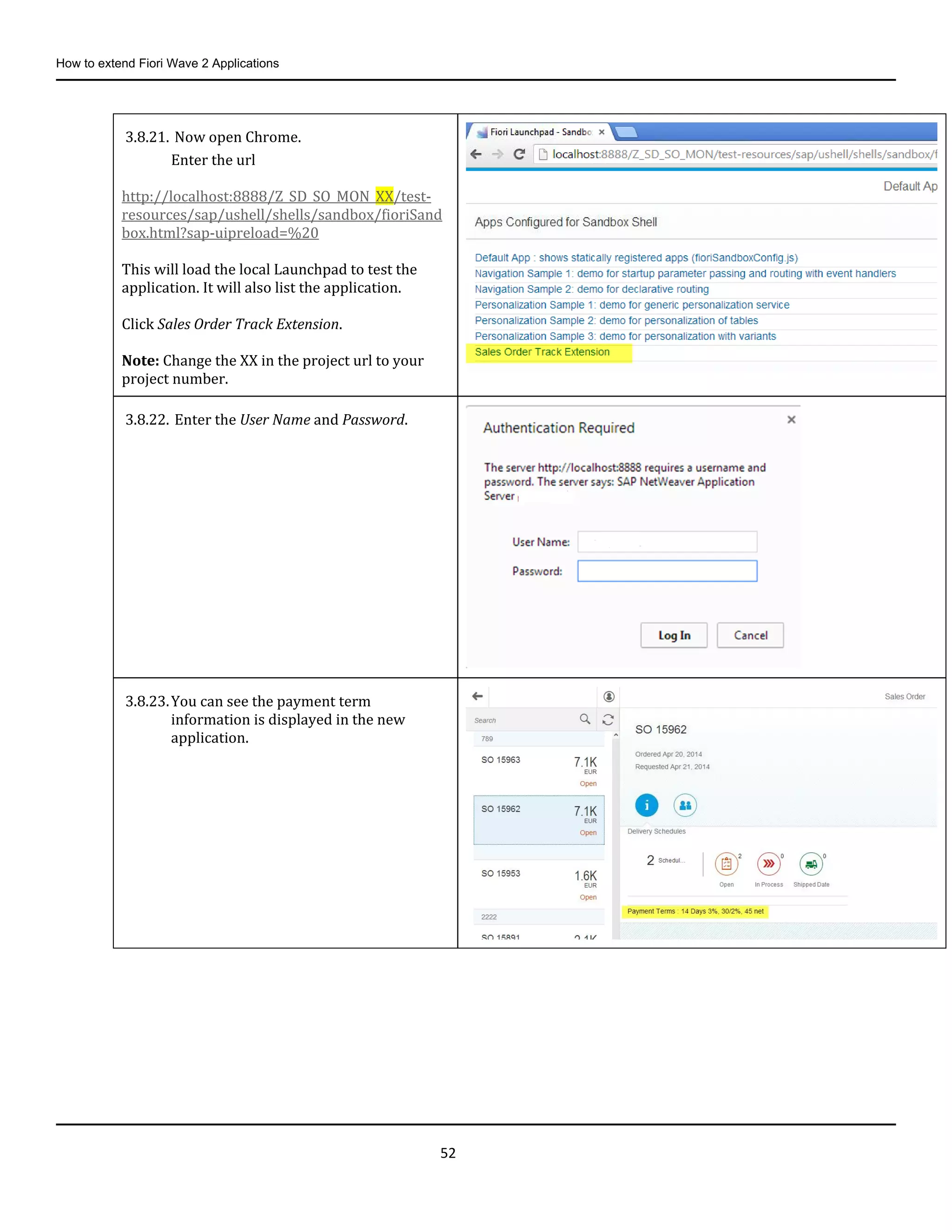 How to extend Fiori Wave 2 Applications
52
3.8.21. Now open Chrome.
Enter the url
http://localhost:8888/Z_SD_SO_MON_XX/test-
resources/sap/ushell/shells/sandbox/fioriSand
box.html?sap-uipreload=%20
This will load the local Launchpad to test the
application. It will also list the application.
Click Sales Order Track Extension.
Note: Change the XX in the project url to your
project number.
3.8.22. Enter the User Name and Password.
3.8.23.You can see the payment term
information is displayed in the new
application.
 