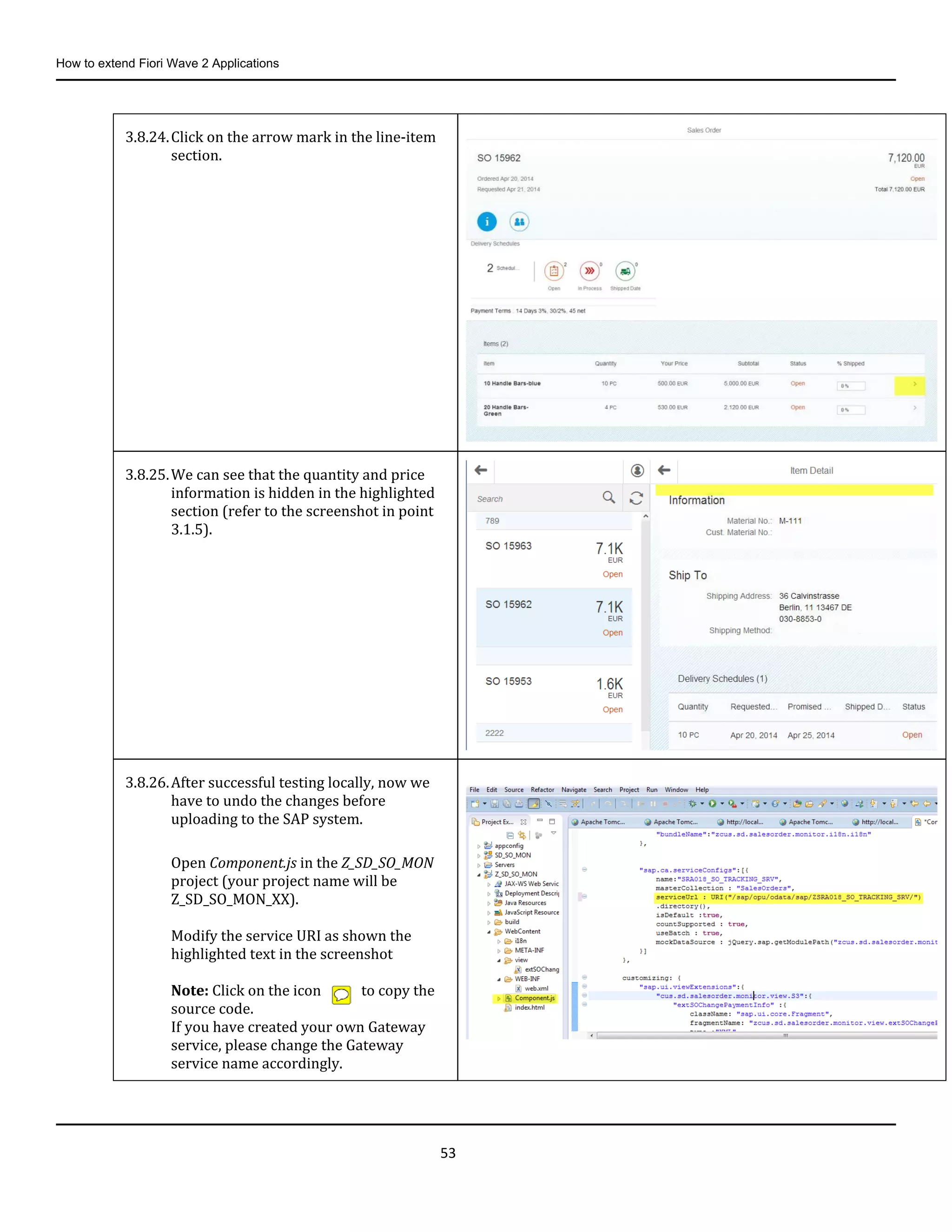 How to extend Fiori Wave 2 Applications
53
3.8.24.Click on the arrow mark in the line-item
section.
3.8.25.We can see that the quantity and price
information is hidden in the highlighted
section (refer to the screenshot in point
3.1.5).
3.8.26.After successful testing locally, now we
have to undo the changes before
uploading to the SAP system.
Open Component.js in the Z_SD_SO_MON
project (your project name will be
Z_SD_SO_MON_XX).
Modify the service URI as shown the
highlighted text in the screenshot
Note: Click on the icon to copy the
source code.
If you have created your own Gateway
service, please change the Gateway
service name accordingly.
 