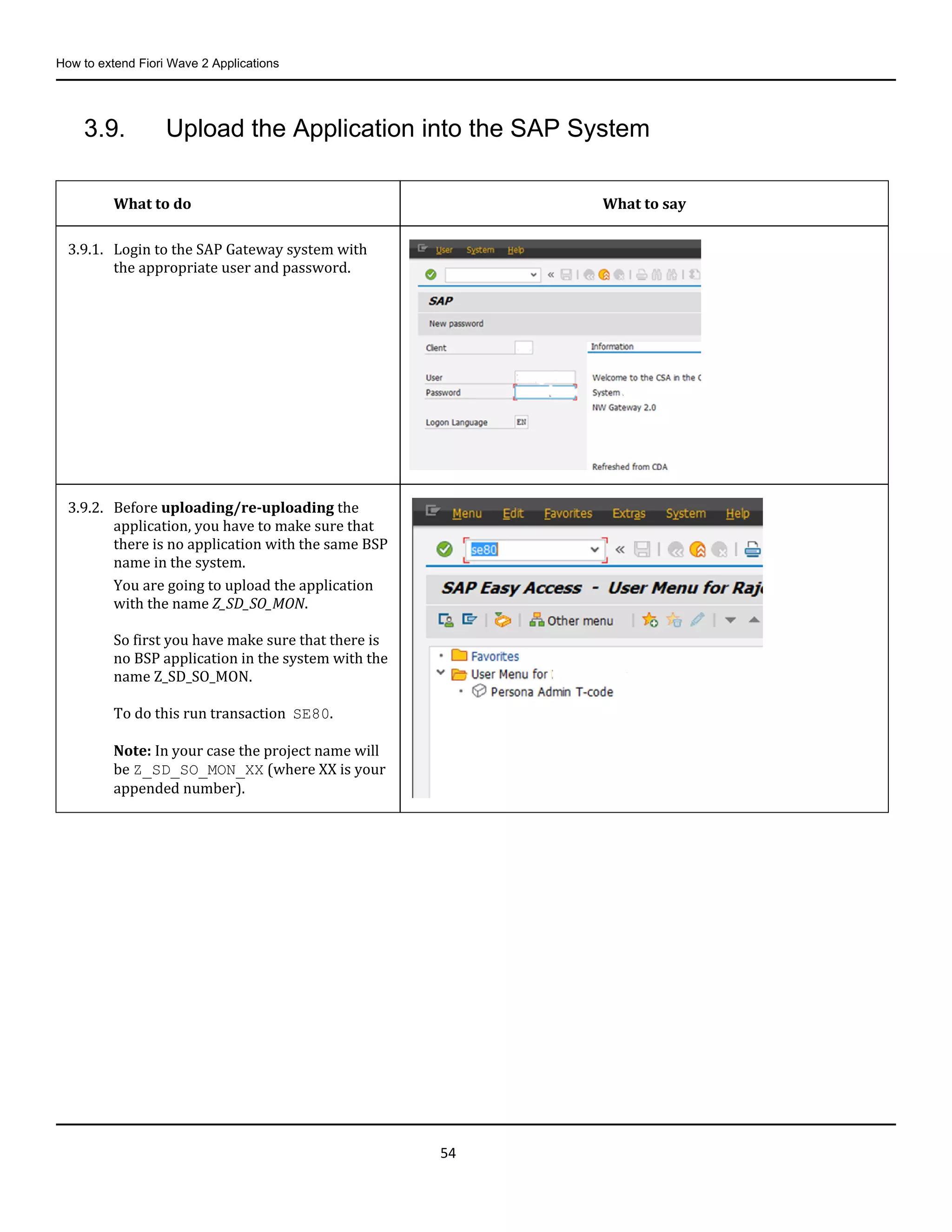 How to extend Fiori Wave 2 Applications
54
3.9. Upload the Application into the SAP System
What to do What to say
3.9.1. Login to the SAP Gateway system with
the appropriate user and password.
3.9.2. Before uploading/re-uploading the
application, you have to make sure that
there is no application with the same BSP
name in the system.
You are going to upload the application
with the name Z_SD_SO_MON.
So first you have make sure that there is
no BSP application in the system with the
name Z_SD_SO_MON.
To do this run transaction SE80.
Note: In your case the project name will
be Z_SD_SO_MON_XX (where XX is your
appended number).
 