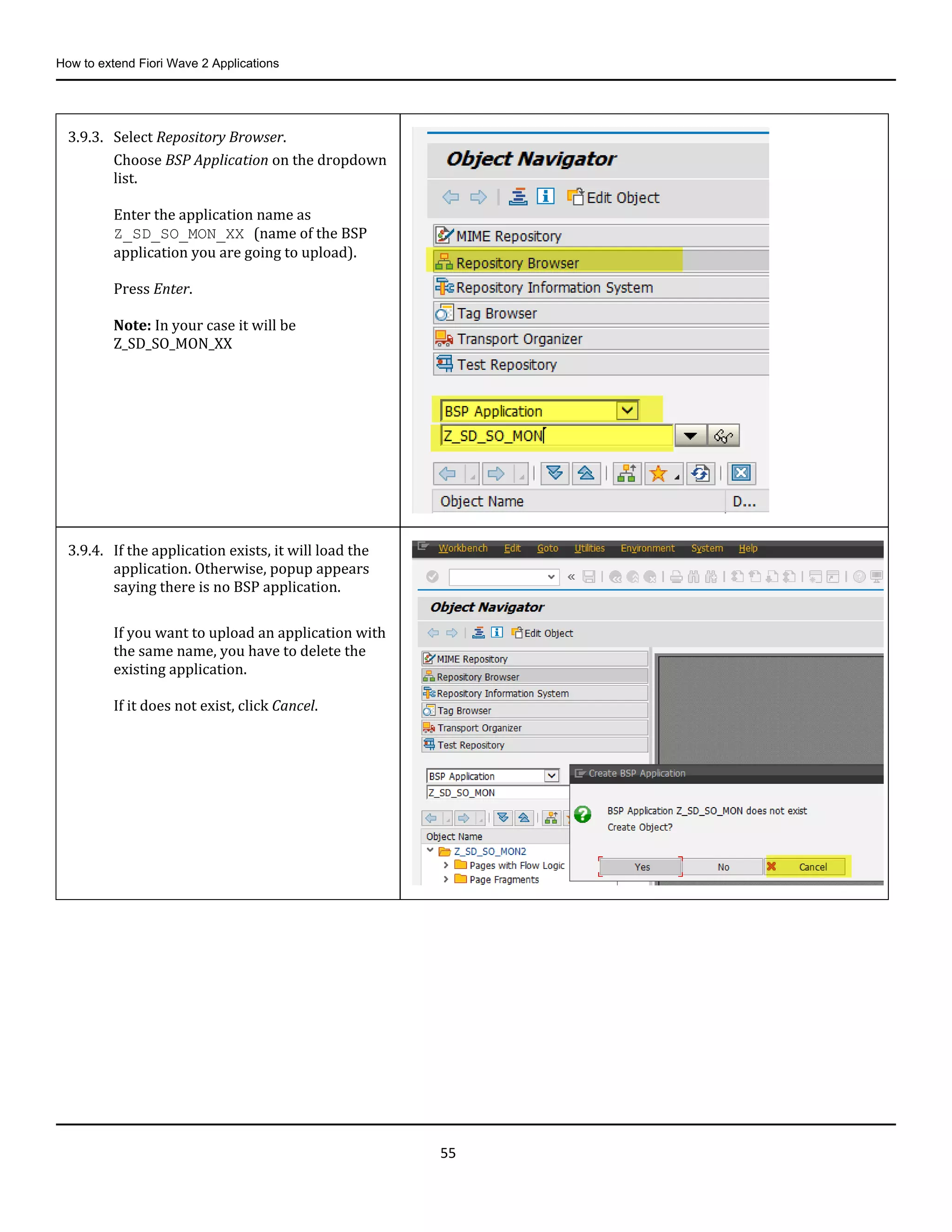 How to extend Fiori Wave 2 Applications
55
3.9.3. Select Repository Browser.
Choose BSP Application on the dropdown
list.
Enter the application name as
Z_SD_SO_MON_XX (name of the BSP
application you are going to upload).
Press Enter.
Note: In your case it will be
Z_SD_SO_MON_XX
3.9.4. If the application exists, it will load the
application. Otherwise, popup appears
saying there is no BSP application.
If you want to upload an application with
the same name, you have to delete the
existing application.
If it does not exist, click Cancel.
 