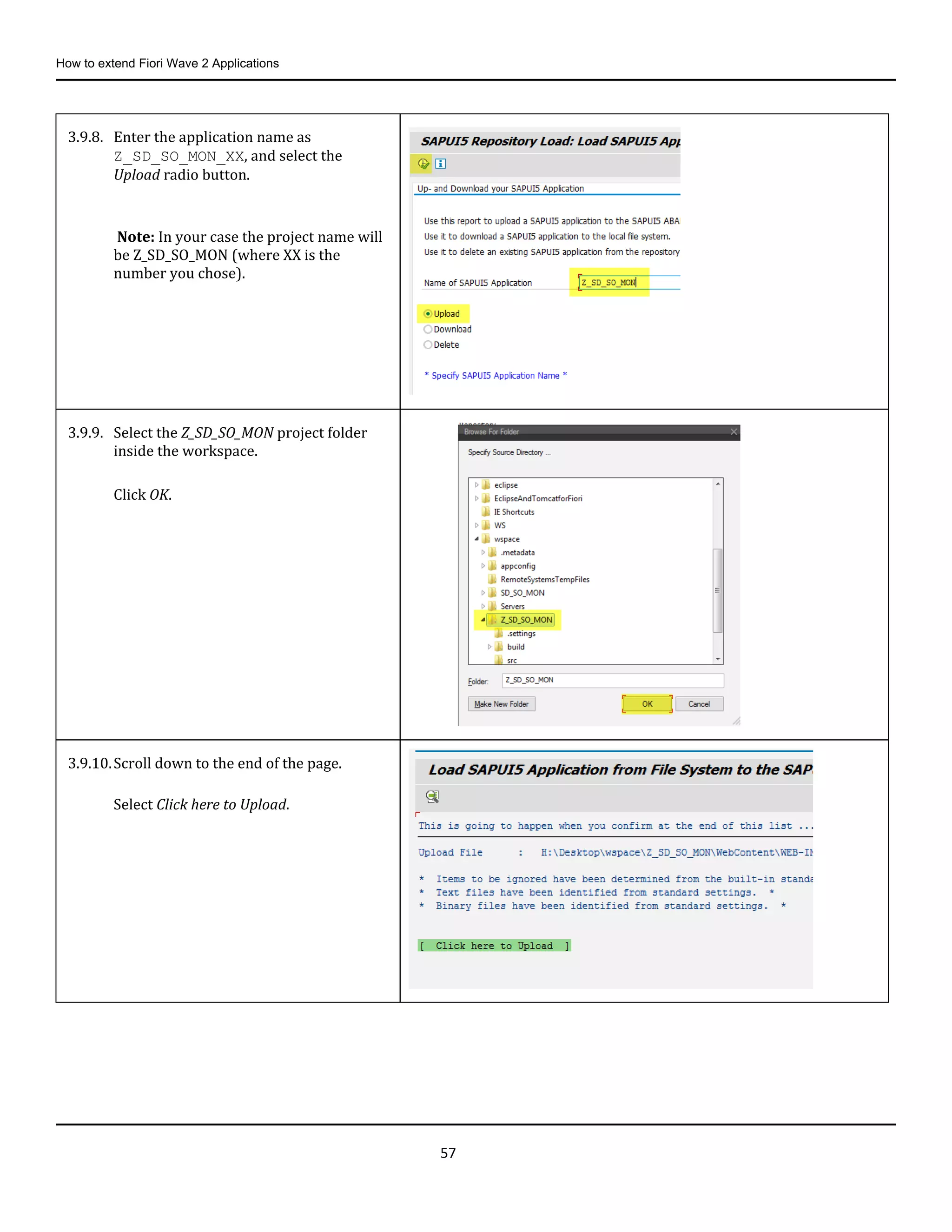 How to extend Fiori Wave 2 Applications
57
3.9.8. Enter the application name as
Z_SD_SO_MON_XX, and select the
Upload radio button.
Note: In your case the project name will
be Z_SD_SO_MON (where XX is the
number you chose).
3.9.9. Select the Z_SD_SO_MON project folder
inside the workspace.
Click OK.
3.9.10.Scroll down to the end of the page.
Select Click here to Upload.
 