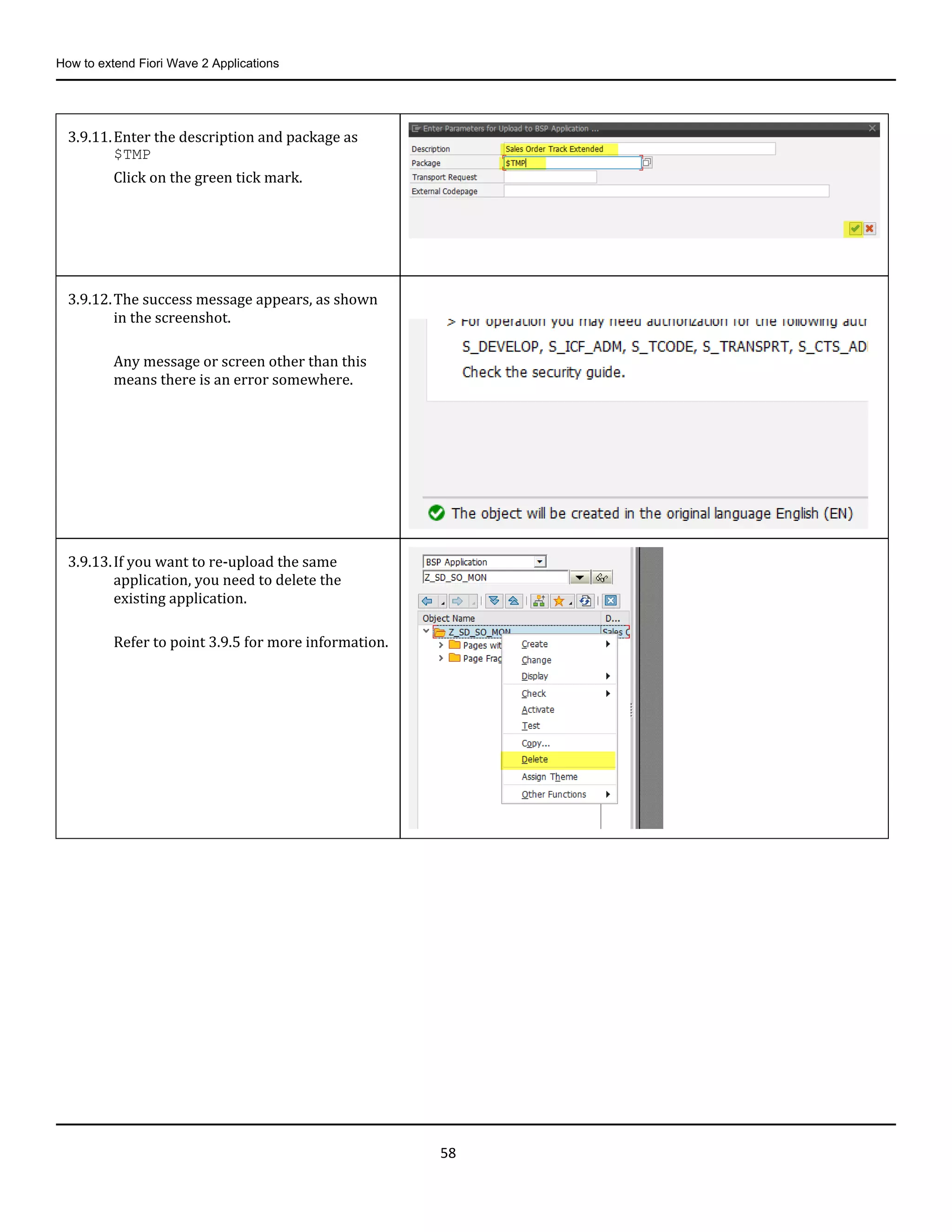 How to extend Fiori Wave 2 Applications
58
3.9.11.Enter the description and package as
$TMP
Click on the green tick mark.
3.9.12.The success message appears, as shown
in the screenshot.
Any message or screen other than this
means there is an error somewhere.
3.9.13.If you want to re-upload the same
application, you need to delete the
existing application.
Refer to point 3.9.5 for more information.
 