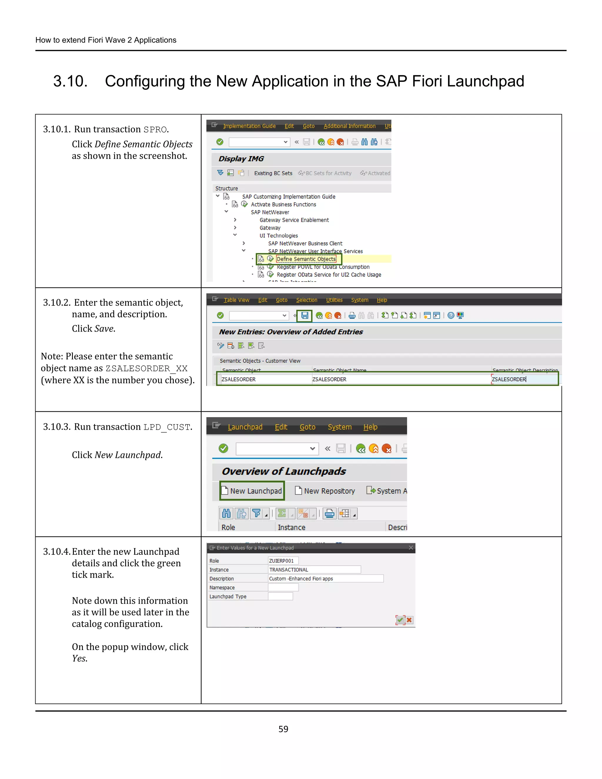 How to extend Fiori Wave 2 Applications
59
3.10. Configuring the New Application in the SAP Fiori Launchpad
3.10.1. Run transaction SPRO.
Click Define Semantic Objects
as shown in the screenshot.
3.10.2. Enter the semantic object,
name, and description.
Click Save.
Note: Please enter the semantic
object name as ZSALESORDER_XX
(where XX is the number you chose).
3.10.3. Run transaction LPD_CUST.
Click New Launchpad.
3.10.4.Enter the new Launchpad
details and click the green
tick mark.
Note down this information
as it will be used later in the
catalog configuration.
On the popup window, click
Yes.
 