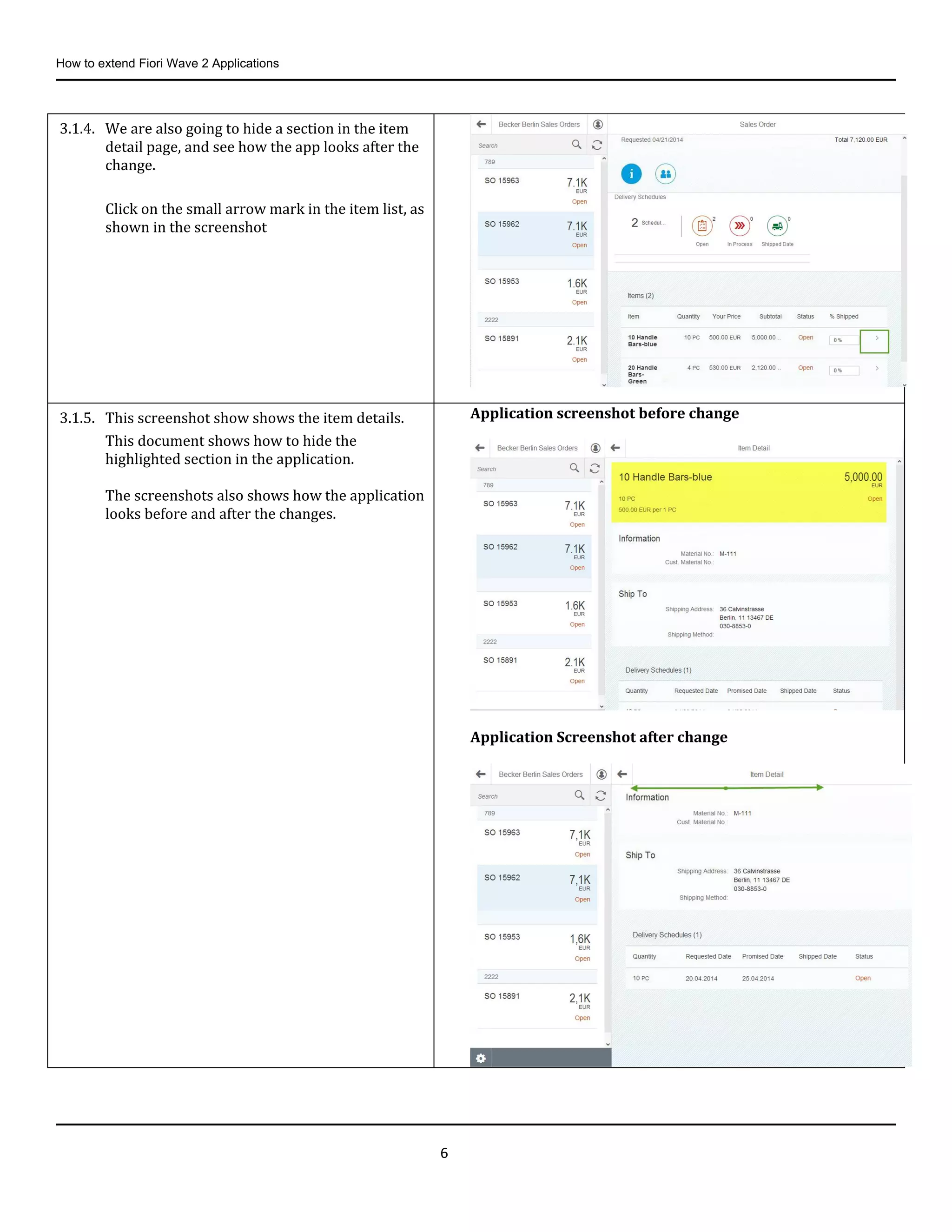 How to extend Fiori Wave 2 Applications
6
3.1.4. We are also going to hide a section in the item
detail page, and see how the app looks after the
change.
Click on the small arrow mark in the item list, as
shown in the screenshot
3.1.5. This screenshot show shows the item details.
This document shows how to hide the
highlighted section in the application.
The screenshots also shows how the application
looks before and after the changes.
Application screenshot before change
Application Screenshot after change
 
