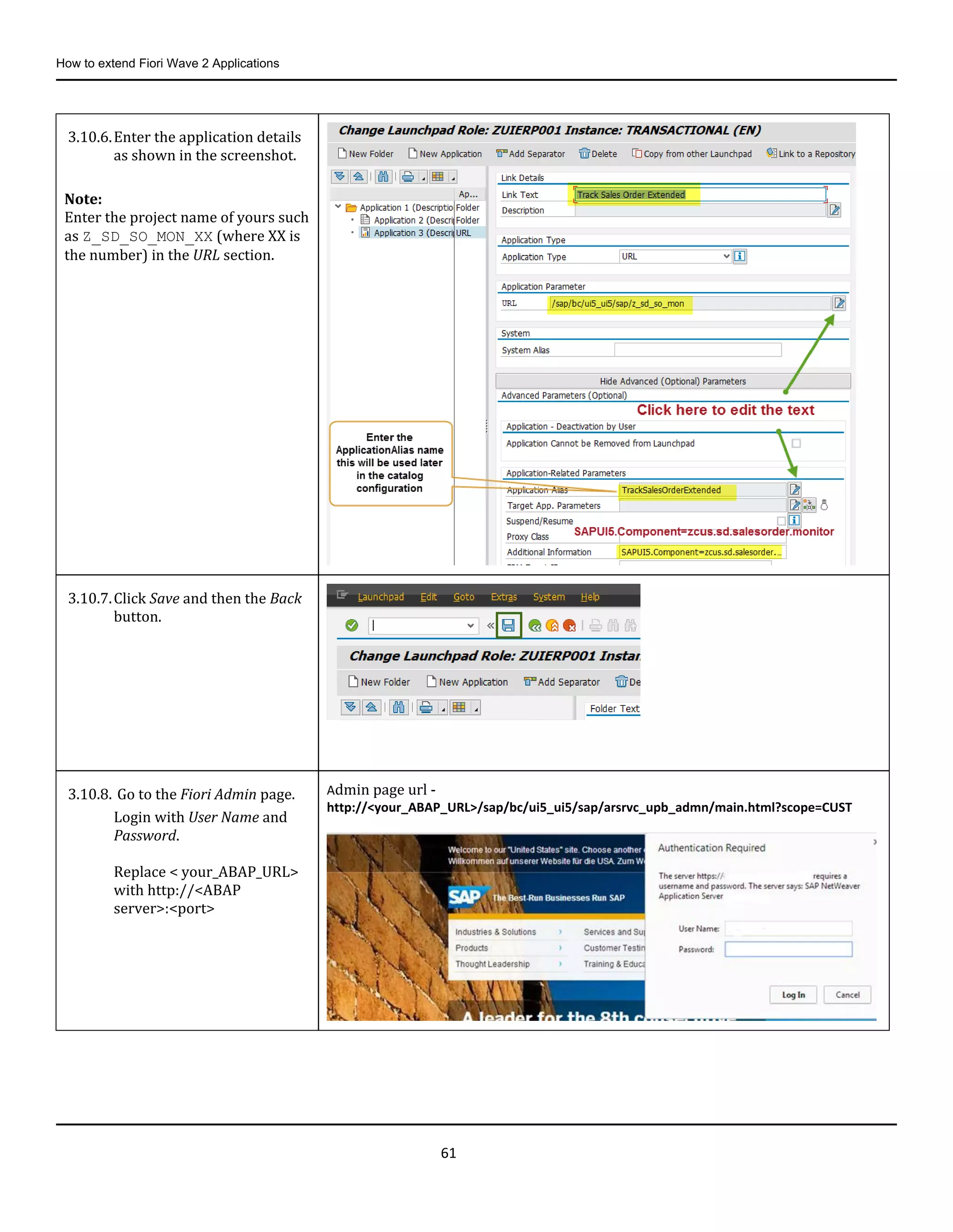How to extend Fiori Wave 2 Applications
61
3.10.6.Enter the application details
as shown in the screenshot.
Note:
Enter the project name of yours such
as Z_SD_SO_MON_XX (where XX is
the number) in the URL section.
3.10.7.Click Save and then the Back
button.
3.10.8. Go to the Fiori Admin page.
Login with User Name and
Password.
Replace < your_ABAP_URL>
with http://<ABAP
server>:<port>
Admin page url -
http://<your_ABAP_URL>/sap/bc/ui5_ui5/sap/arsrvc_upb_admn/main.html?scope=CUST
 
